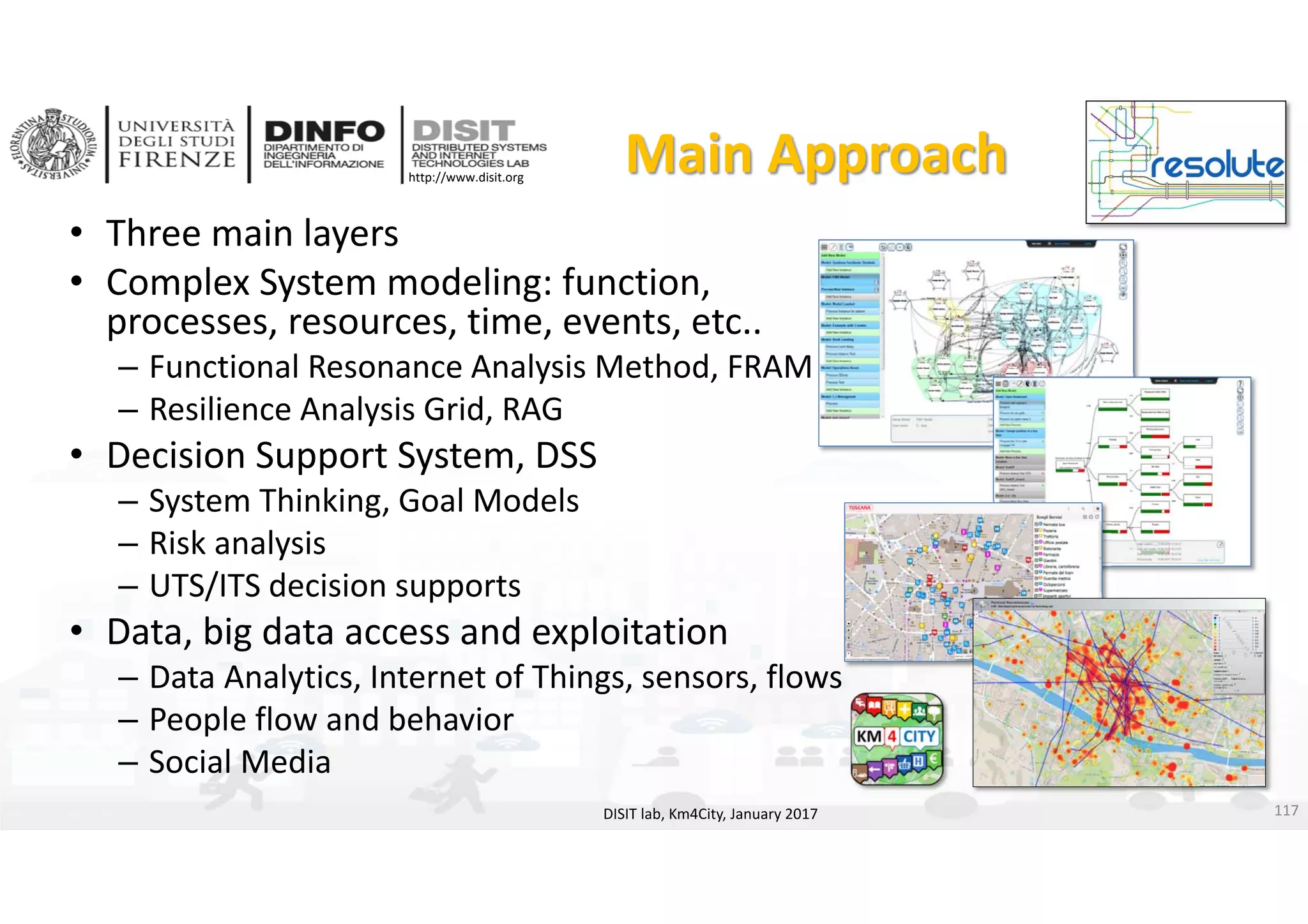 DISIT Lab, Distributed Data Intelligence and Technologies
Distributed Systems and Internet Technologies
Department of Information Engineering (DINFO)
http://www.disit.dinfo.unifi.it
http://www.disit.org
Main Approach
• Three main layers
• Complex System modeling: function, 
processes, resources, time, events, etc..
– Functional Resonance Analysis Method, FRAM
– Resilience Analysis Grid, RAG
• Decision Support System, DSS
– System Thinking, Goal Models
– Risk analysis
– UTS/ITS decision supports
• Data, big data access and exploitation
– Data Analytics, Internet of Things, sensors, flows
– People flow and behavior
– Social Media
DISIT lab, Km4City, January 2017 117
 