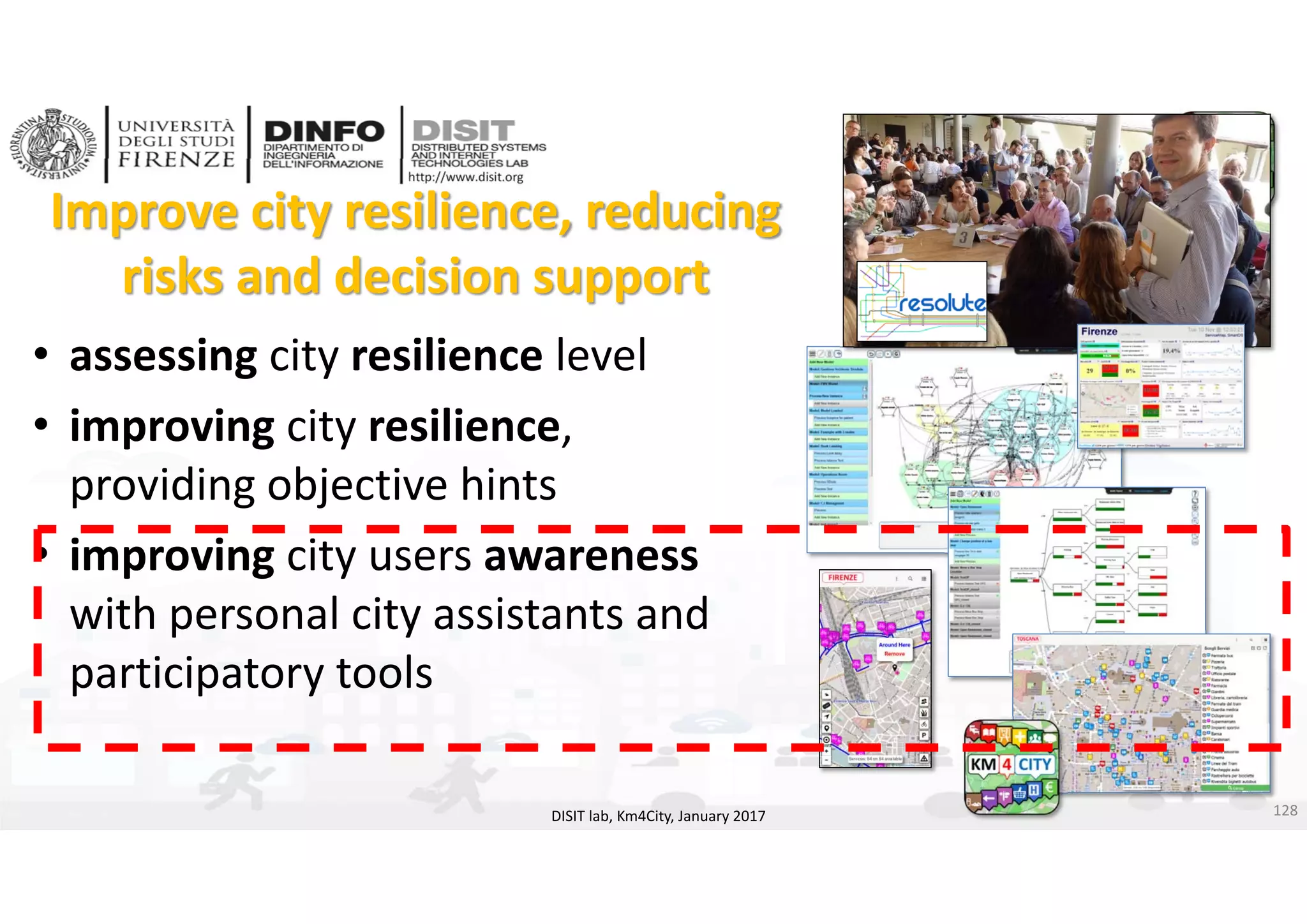 DISIT Lab, Distributed Data Intelligence and Technologies
Distributed Systems and Internet Technologies
Department of Information Engineering (DINFO)
http://www.disit.dinfo.unifi.it
http://www.disit.org
Improve city resilience, reducing 
risks and decision support
DISIT lab, Km4City, January 2017
• assessing city resilience level
• improving city resilience, 
providing objective hints
• improving city users awareness
with personal city assistants and 
participatory tools 
128
 