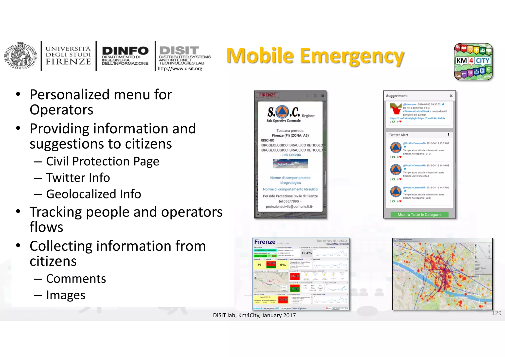 DISIT Lab, Distributed Data Intelligence and Technologies
Distributed Systems and Internet Technologies
Department of Information Engineering (DINFO)
http://www.disit.dinfo.unifi.it
http://www.disit.org
Mobile Emergency
DISIT lab, Km4City, January 2017
• Personalized menu for 
Operators
• Providing information and 
suggestions to citizens
– Civil Protection Page
– Twitter Info
– Geolocalized Info
• Tracking people and operators 
flows
• Collecting information from 
citizens
– Comments
– Images
129
 