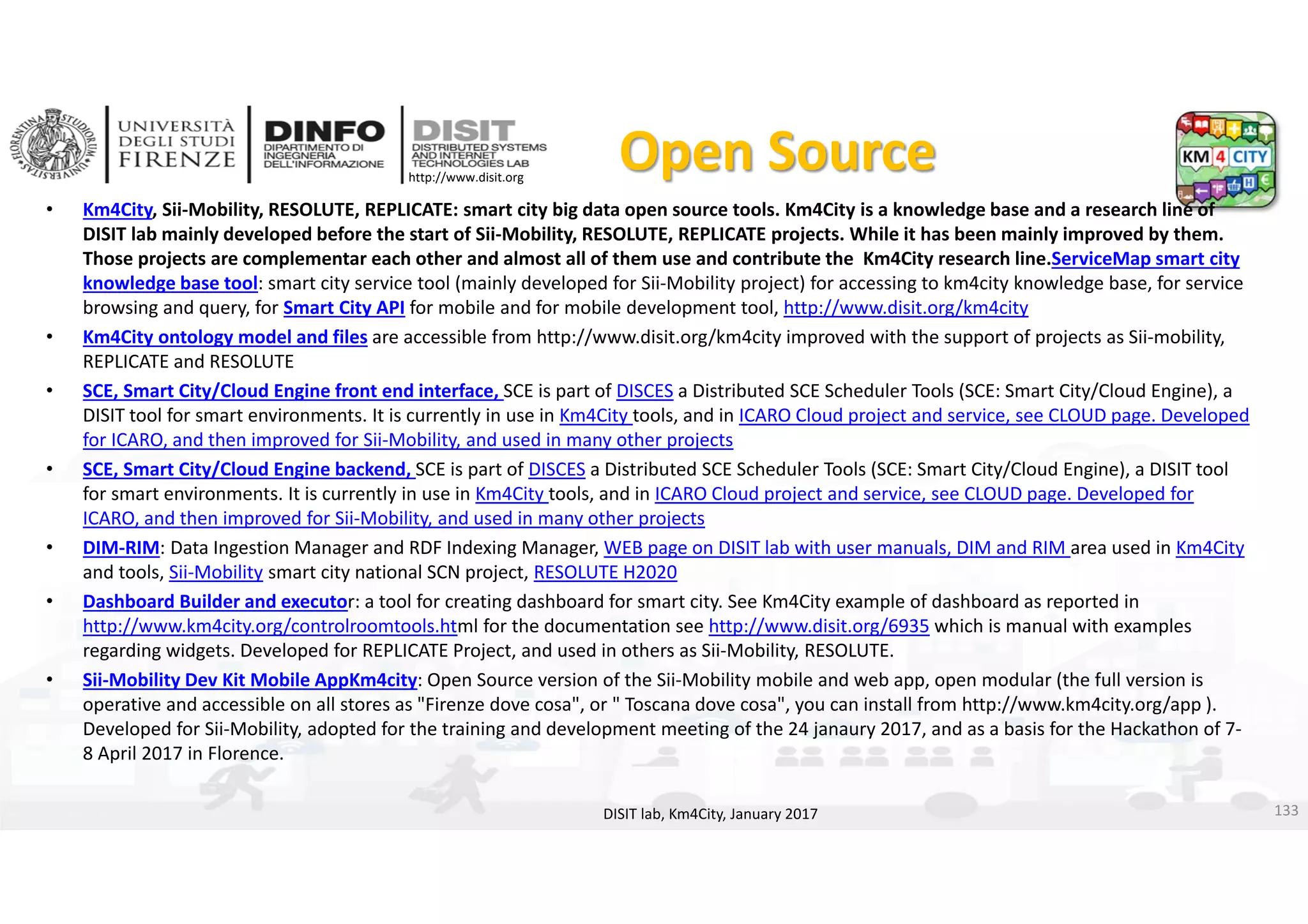 DISIT Lab, Distributed Data Intelligence and Technologies
Distributed Systems and Internet Technologies
Department of Information Engineering (DINFO)
http://www.disit.dinfo.unifi.it
http://www.disit.org
Open Source
• Km4City, Sii‐Mobility, RESOLUTE, REPLICATE: smart city big data open source tools. Km4City is a knowledge base and a research line of 
DISIT lab mainly developed before the start of Sii‐Mobility, RESOLUTE, REPLICATE projects. While it has been mainly improved by them. 
Those projects are complementar each other and almost all of them use and contribute the Km4City research line.ServiceMap smart city 
knowledge base tool: smart city service tool (mainly developed for Sii‐Mobility project) for accessing to km4city knowledge base, for service 
browsing and query, for Smart City API for mobile and for mobile development tool, http://www.disit.org/km4city
• Km4City ontology model and files are accessible from http://www.disit.org/km4city improved with the support of projects as Sii‐mobility, 
REPLICATE and RESOLUTE
• SCE, Smart City/Cloud Engine front end interface, SCE is part of DISCES a Distributed SCE Scheduler Tools (SCE: Smart City/Cloud Engine), a 
DISIT tool for smart environments. It is currently in use in Km4City tools, and in ICARO Cloud project and service, see CLOUD page. Developed 
for ICARO, and then improved for Sii‐Mobility, and used in many other projects
• SCE, Smart City/Cloud Engine backend, SCE is part of DISCES a Distributed SCE Scheduler Tools (SCE: Smart City/Cloud Engine), a DISIT tool 
for smart environments. It is currently in use in Km4City tools, and in ICARO Cloud project and service, see CLOUD page. Developed for 
ICARO, and then improved for Sii‐Mobility, and used in many other projects
• DIM‐RIM: Data Ingestion Manager and RDF Indexing Manager, WEB page on DISIT lab with user manuals, DIM and RIM area used in Km4City 
and tools, Sii‐Mobility smart city national SCN project, RESOLUTE H2020
• Dashboard Builder and executor: a tool for creating dashboard for smart city. See Km4City example of dashboard as reported in 
http://www.km4city.org/controlroomtools.html for the documentation see http://www.disit.org/6935 which is manual with examples 
regarding widgets. Developed for REPLICATE Project, and used in others as Sii‐Mobility, RESOLUTE. 
• Sii‐Mobility Dev Kit Mobile AppKm4city: Open Source version of the Sii‐Mobility mobile and web app, open modular (the full version is 
operative and accessible on all stores as "Firenze dove cosa", or " Toscana dove cosa", you can install from http://www.km4city.org/app ). 
Developed for Sii‐Mobility, adopted for the training and development meeting of the 24 janaury 2017, and as a basis for the Hackathon of 7‐
8 April 2017 in Florence. 
DISIT lab, Km4City, January 2017 133
 