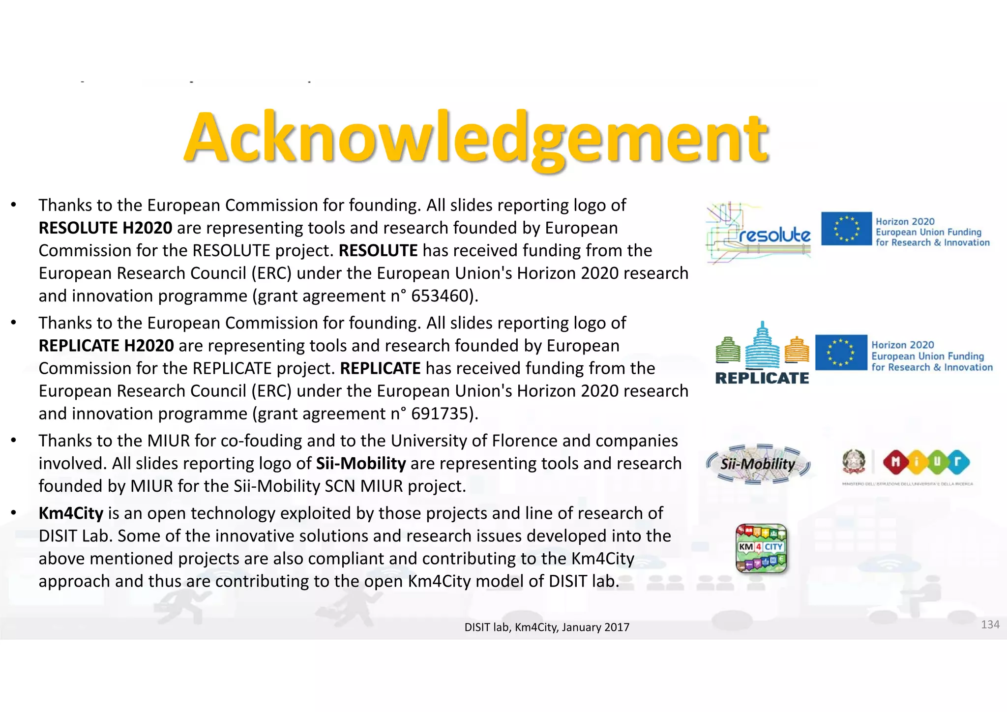 DISIT Lab, Distributed Data Intelligence and Technologies
Distributed Systems and Internet Technologies
Department of Information Engineering (DINFO)
http://www.disit.dinfo.unifi.it
http://www.disit.org
Acknowledgement
• Thanks to the European Commission for founding. All slides reporting logo of 
RESOLUTE H2020 are representing tools and research founded by European 
Commission for the RESOLUTE project. RESOLUTE has received funding from the 
European Research Council (ERC) under the European Union's Horizon 2020 research 
and innovation programme (grant agreement n° 653460).
• Thanks to the European Commission for founding. All slides reporting logo of 
REPLICATE H2020 are representing tools and research founded by European 
Commission for the REPLICATE project. REPLICATE has received funding from the 
European Research Council (ERC) under the European Union's Horizon 2020 research 
and innovation programme (grant agreement n° 691735).
• Thanks to the MIUR for co‐fouding and to the University of Florence and companies 
involved. All slides reporting logo of Sii‐Mobility are representing tools and research 
founded by MIUR for the Sii‐Mobility SCN MIUR project. 
• Km4City is an open technology exploited by those projects and line of research of 
DISIT Lab. Some of the innovative solutions and research issues developed into the 
above mentioned projects are also compliant and contributing to the Km4City 
approach and thus are contributing to the open Km4City model of DISIT lab.
DISIT lab, Km4City, January 2017 134
 