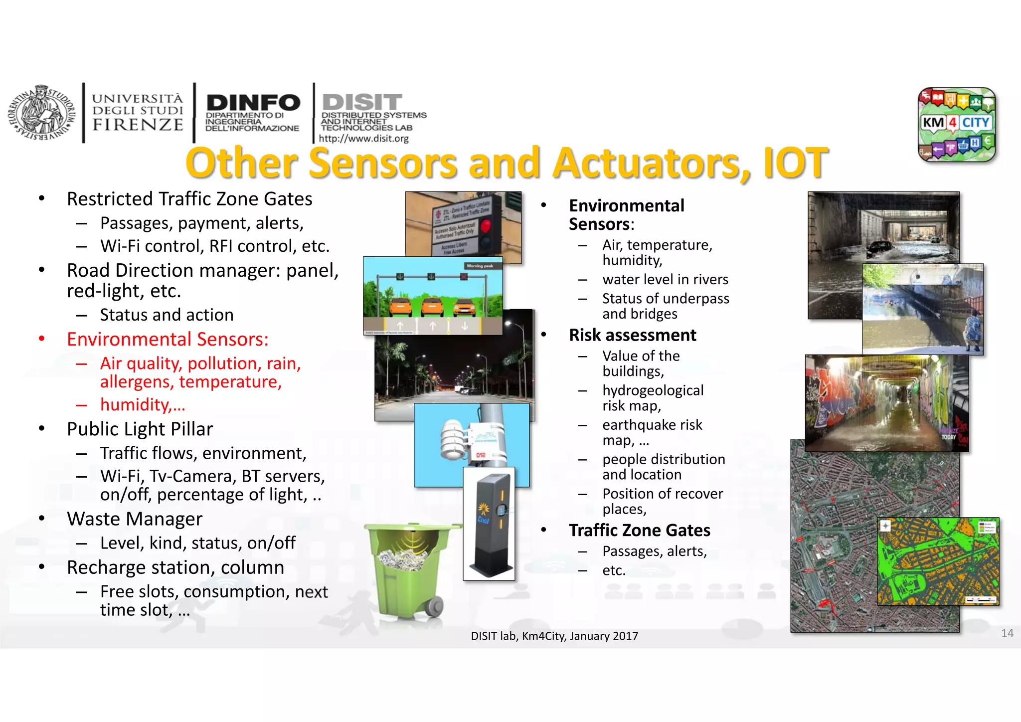 DISIT Lab, Distributed Data Intelligence and Technologies
Distributed Systems and Internet Technologies
Department of Information Engineering (DINFO)
http://www.disit.dinfo.unifi.it
http://www.disit.org
Other Sensors and Actuators, IOT
• Restricted Traffic Zone Gates
– Passages, payment, alerts, 
– Wi‐Fi control, RFI control, etc.
• Road Direction manager: panel, 
red‐light, etc.
– Status and action
• Environmental Sensors:
– Air quality, pollution, rain, 
allergens, temperature, 
– humidity,…
• Public Light Pillar
– Traffic flows, environment, 
– Wi‐Fi, Tv‐Camera, BT servers, 
on/off, percentage of light, ..
• Waste Manager
– Level, kind, status, on/off
• Recharge station, column
– Free slots, consumption, next 
time slot, …
DISIT lab, Km4City, January 2017
• Environmental 
Sensors:
– Air, temperature, 
humidity, 
– water level in rivers 
– Status of underpass 
and bridges
• Risk assessment
– Value of the 
buildings, 
– hydrogeological 
risk map, 
– earthquake risk 
map, … 
– people distribution 
and location
– Position of recover 
places, 
• Traffic Zone Gates
– Passages, alerts, 
– etc.
14
 