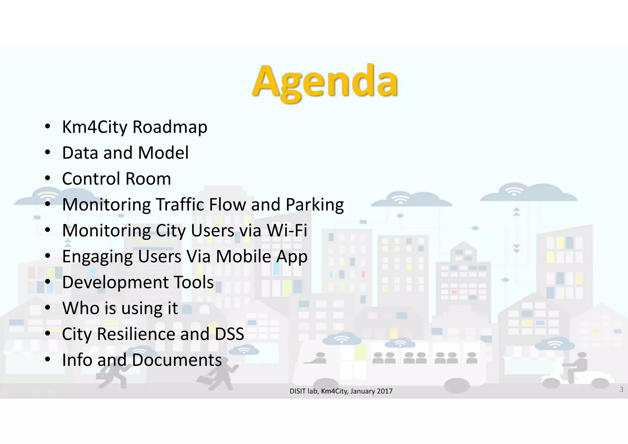 DISIT Lab, Distributed Data Intelligence and Technologies
Distributed Systems and Internet Technologies
Department of Information Engineering (DINFO)
http://www.disit.dinfo.unifi.it
http://www.disit.org
Agenda
• Km4City Roadmap
• Data and Model
• Control Room
• Monitoring Traffic Flow and Parking
• Monitoring City Users via Wi‐Fi
• Engaging Users Via Mobile App
• Development Tools
• Who is using it
• City Resilience and DSS
• Info and Documents
DISIT lab, Km4City, January 2017 3
 