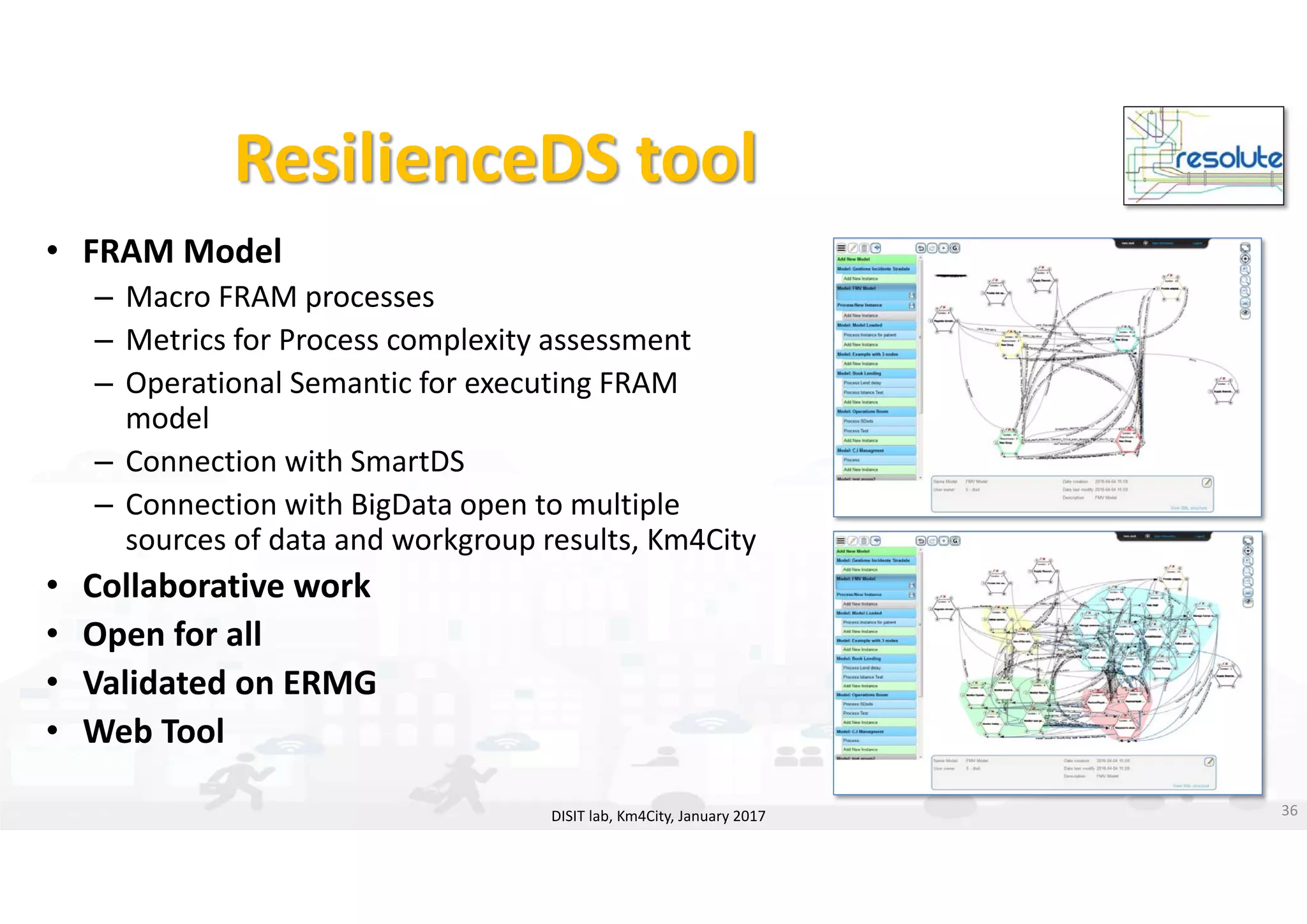 DISIT Lab, Distributed Data Intelligence and Technologies
Distributed Systems and Internet Technologies
Department of Information Engineering (DINFO)
http://www.disit.dinfo.unifi.it
http://www.disit.orgResilienceDS tool
DISIT lab, Km4City, January 2017 36
• FRAM Model
– Macro FRAM processes
– Metrics for Process complexity assessment 
– Operational Semantic for executing FRAM 
model
– Connection with SmartDS
– Connection with BigData open to multiple 
sources of data and workgroup results, Km4City
• Collaborative work
• Open for all
• Validated on ERMG
• Web Tool
 