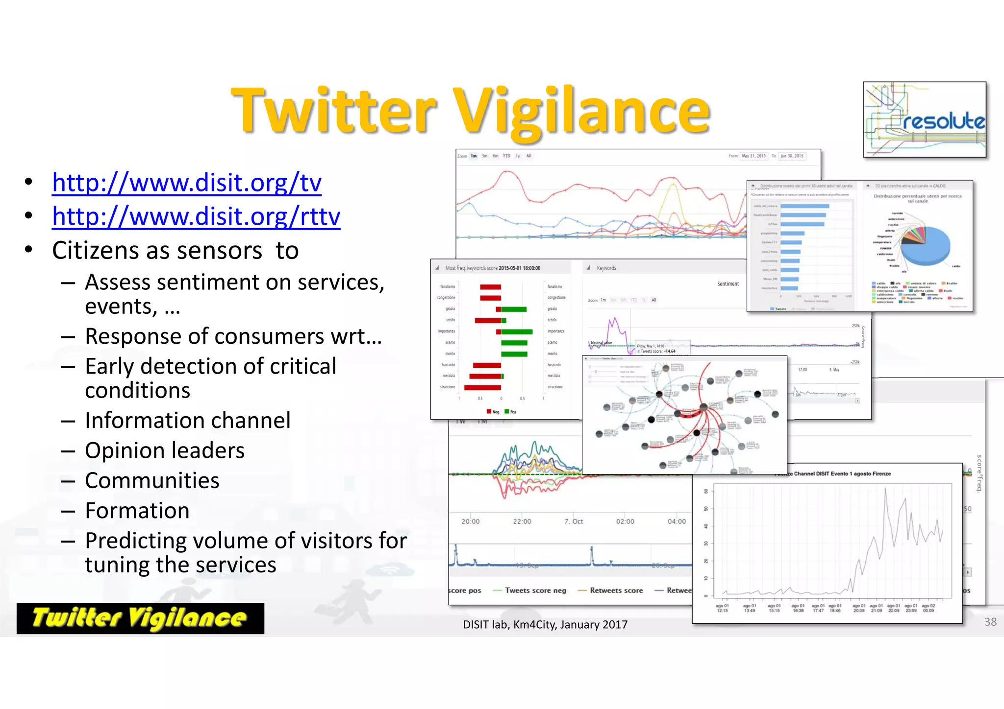 DISIT Lab, Distributed Data Intelligence and Technologies
Distributed Systems and Internet Technologies
Department of Information Engineering (DINFO)
http://www.disit.dinfo.unifi.it
http://www.disit.org
Twitter Vigilance
• http://www.disit.org/tv
• http://www.disit.org/rttv
• Citizens as sensors  to
– Assess sentiment on services, 
events, … 
– Response of consumers wrt… 
– Early detection of critical 
conditions 
– Information channel
– Opinion leaders 
– Communities 
– Formation
– Predicting volume of visitors for 
tuning the services 
38DISIT lab, Km4City, January 2017
 
