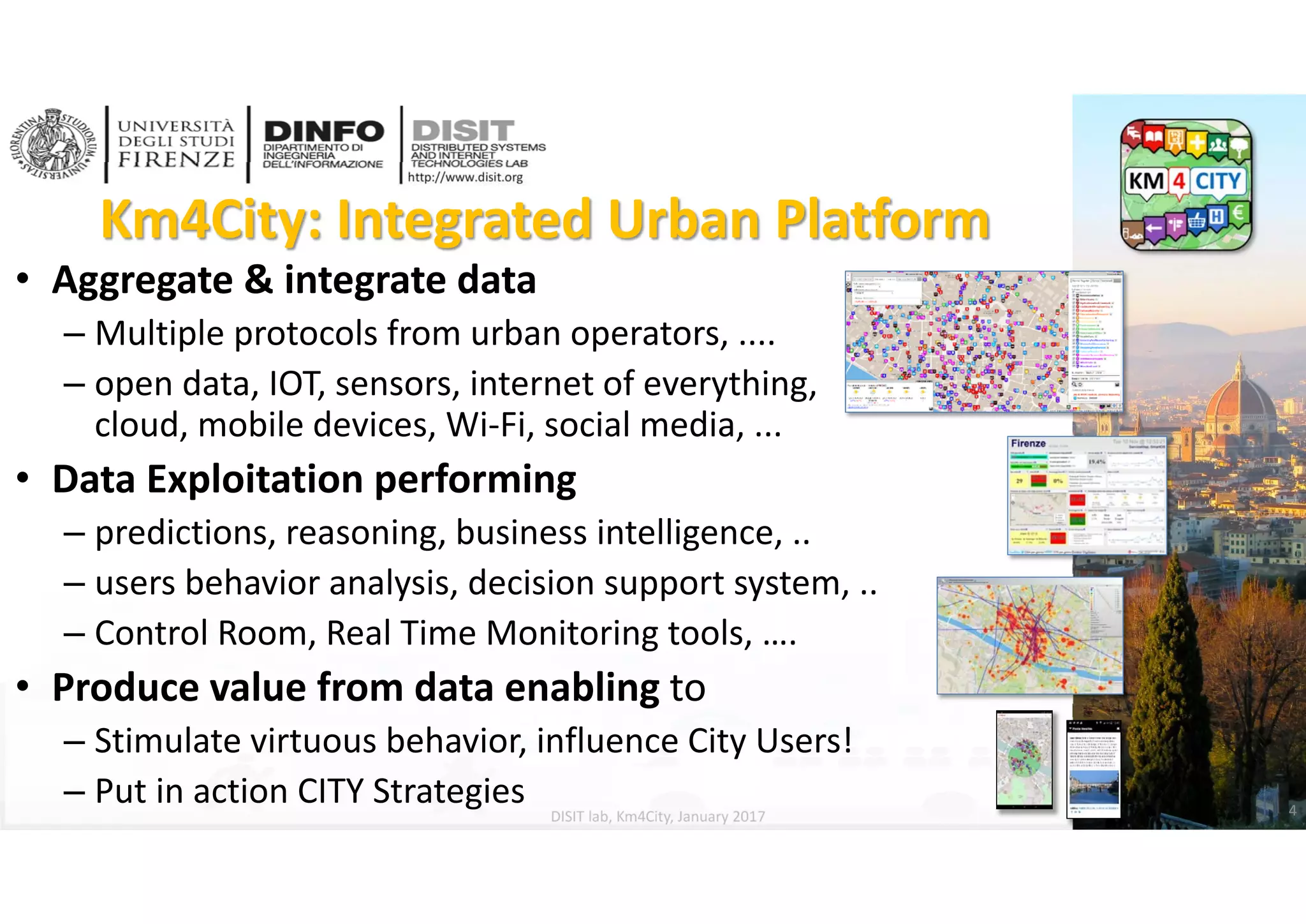 DISIT Lab, Distributed Data Intelligence and Technologies
Distributed Systems and Internet Technologies
Department of Information Engineering (DINFO)
http://www.disit.dinfo.unifi.it
http://www.disit.org
Km4City: Integrated Urban Platform
DISIT lab, Km4City, January 2017
• Aggregate & integrate data 
– Multiple protocols from urban operators, ....
– open data, IOT, sensors, internet of everything, 
cloud, mobile devices, Wi‐Fi, social media, ...
• Data Exploitation performing
– predictions, reasoning, business intelligence, ..
– users behavior analysis, decision support system, ..
– Control Room, Real Time Monitoring tools, ….
• Produce value from data enabling to
– Stimulate virtuous behavior, influence City Users!
– Put in action CITY Strategies 4
 