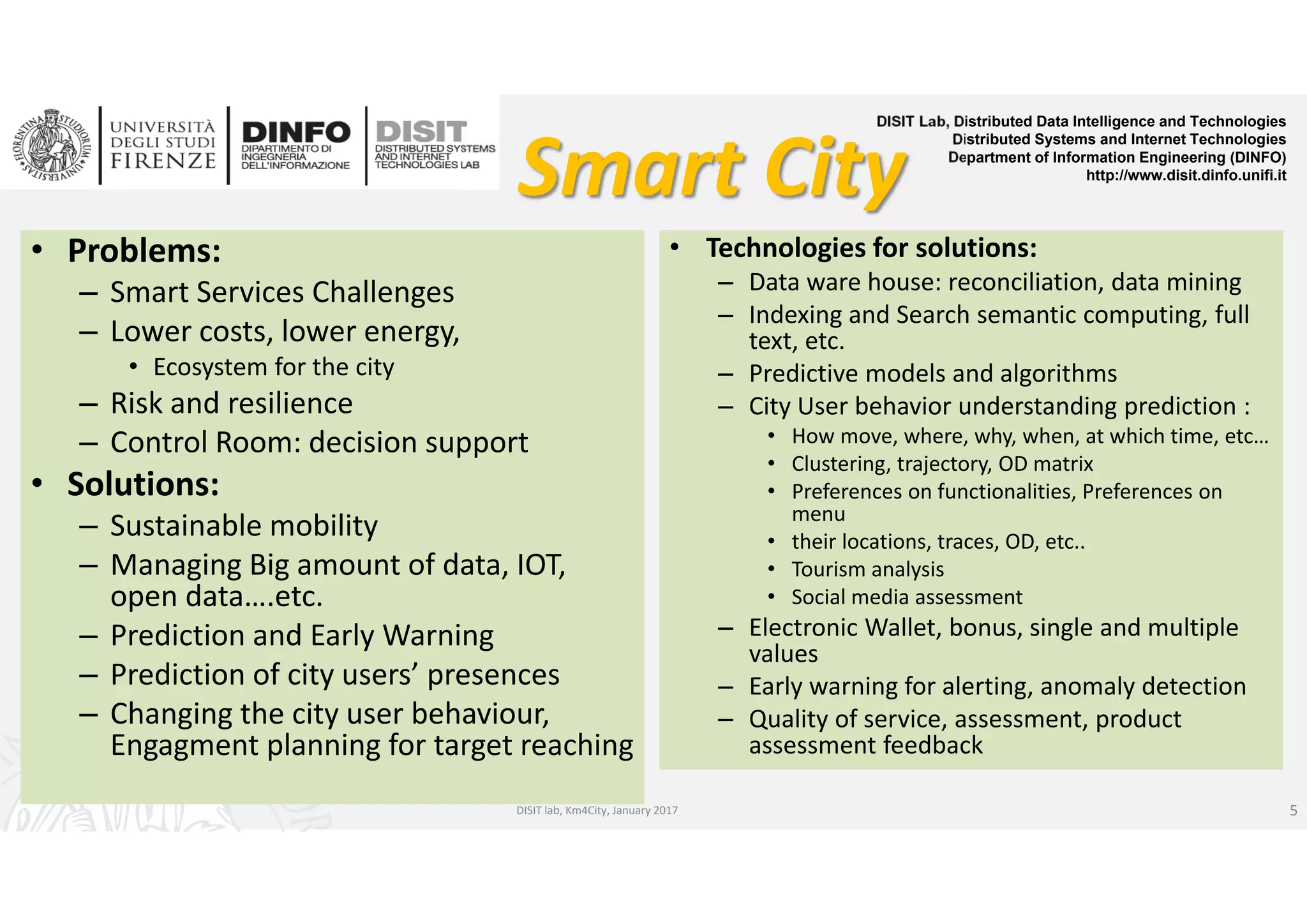 DISIT Lab, Distributed Data Intelligence and Technologies
Distributed Systems and Internet Technologies
Department of Information Engineering (DINFO)
http://www.disit.dinfo.unifi.it
Smart City
• Problems:
– Smart Services Challenges 
– Lower costs, lower energy, 
• Ecosystem for the city
– Risk and resilience
– Control Room: decision support
• Solutions:
– Sustainable mobility 
– Managing Big amount of data, IOT, 
open data….etc.
– Prediction and Early Warning
– Prediction of city users’ presences
– Changing the city user behaviour,  
Engagment planning for target reaching
DISIT lab, Km4City, January 2017
• Technologies for solutions:
– Data ware house: reconciliation, data mining
– Indexing and Search semantic computing, full 
text, etc.
– Predictive models and algorithms
– City User behavior understanding prediction :
• How move, where, why, when, at which time, etc…
• Clustering, trajectory, OD matrix
• Preferences on functionalities, Preferences on 
menu
• their locations, traces, OD, etc..
• Tourism analysis
• Social media assessment
– Electronic Wallet, bonus, single and multiple 
values
– Early warning for alerting, anomaly detection
– Quality of service, assessment, product 
assessment feedback
5
 