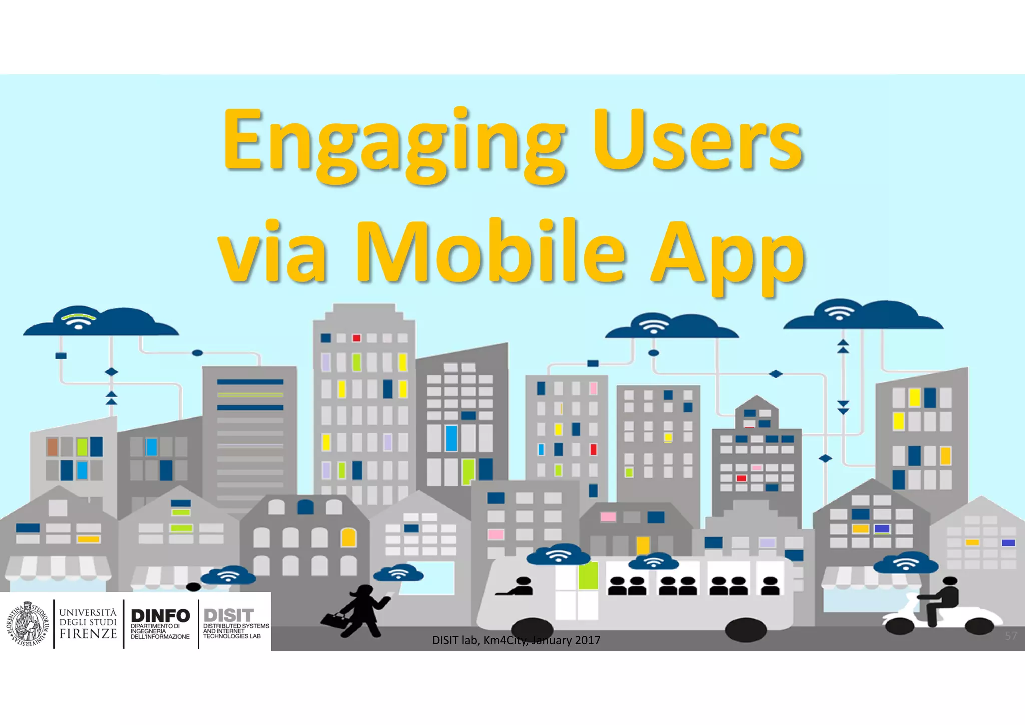 DISIT Lab, Distributed Data Intelligence and Technologies
Distributed Systems and Internet Technologies
Department of Information Engineering (DINFO)
http://www.disit.dinfo.unifi.it
http://www.disit.org
Engaging Users 
via Mobile App
57DISIT lab, Km4City, January 2017
 