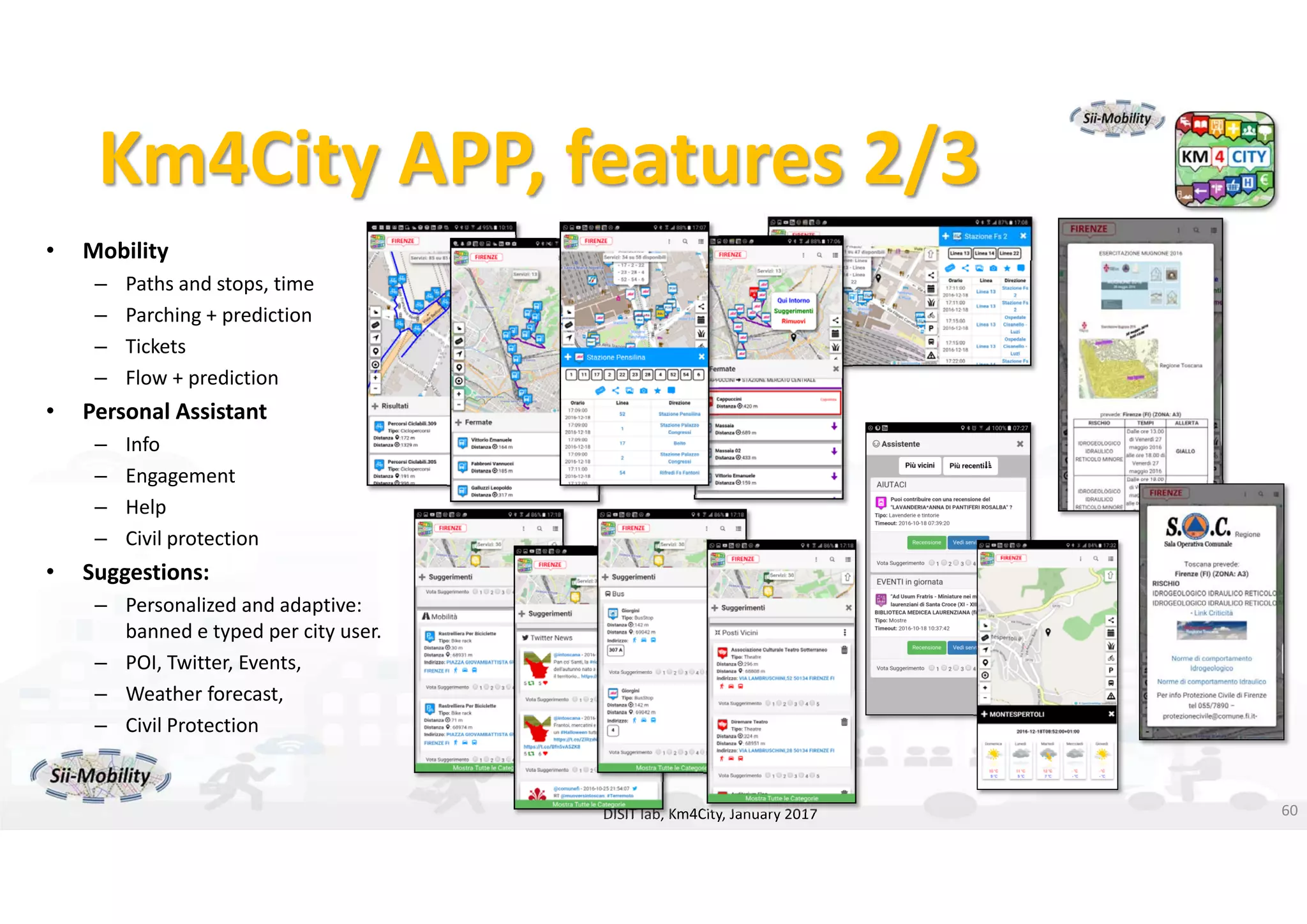 DISIT Lab, Distributed Data Intelligence and Technologies
Distributed Systems and Internet Technologies
Department of Information Engineering (DINFO)
http://www.disit.dinfo.unifi.it
http://www.disit.orgKm4City APP, features 2/3
• Mobility
– Paths and stops, time
– Parching + prediction
– Tickets
– Flow + prediction
• Personal Assistant
– Info
– Engagement
– Help
– Civil protection
• Suggestions:
– Personalized and adaptive: 
banned e typed per city user. 
– POI, Twitter, Events, 
– Weather forecast, 
– Civil Protection
– …
DISIT lab, Km4City, January 2017 60
 