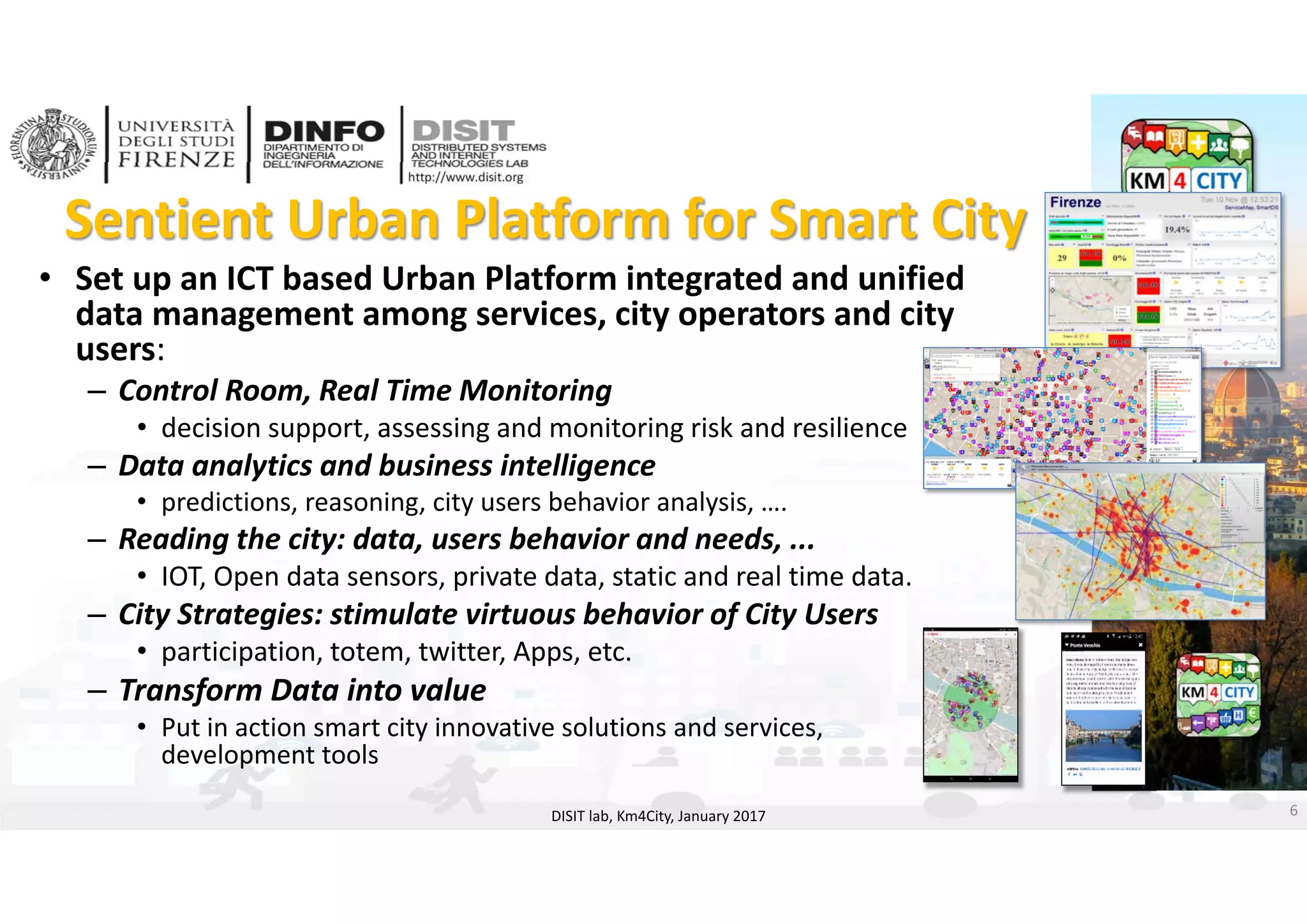 DISIT Lab, Distributed Data Intelligence and Technologies
Distributed Systems and Internet Technologies
Department of Information Engineering (DINFO)
http://www.disit.dinfo.unifi.it
http://www.disit.org
Sentient Urban Platform for Smart City
• Set up an ICT based Urban Platform integrated and unified 
data management among services, city operators and city 
users:
– Control Room, Real Time Monitoring
• decision support, assessing and monitoring risk and resilience
– Data analytics and business intelligence 
• predictions, reasoning, city users behavior analysis, ….
– Reading the city: data, users behavior and needs, ... 
• IOT, Open data sensors, private data, static and real time data. 
– City Strategies: stimulate virtuous behavior of City Users
• participation, totem, twitter, Apps, etc. 
– Transform Data into value
• Put in action smart city innovative solutions and services, 
development tools 
6DISIT lab, Km4City, January 2017
 