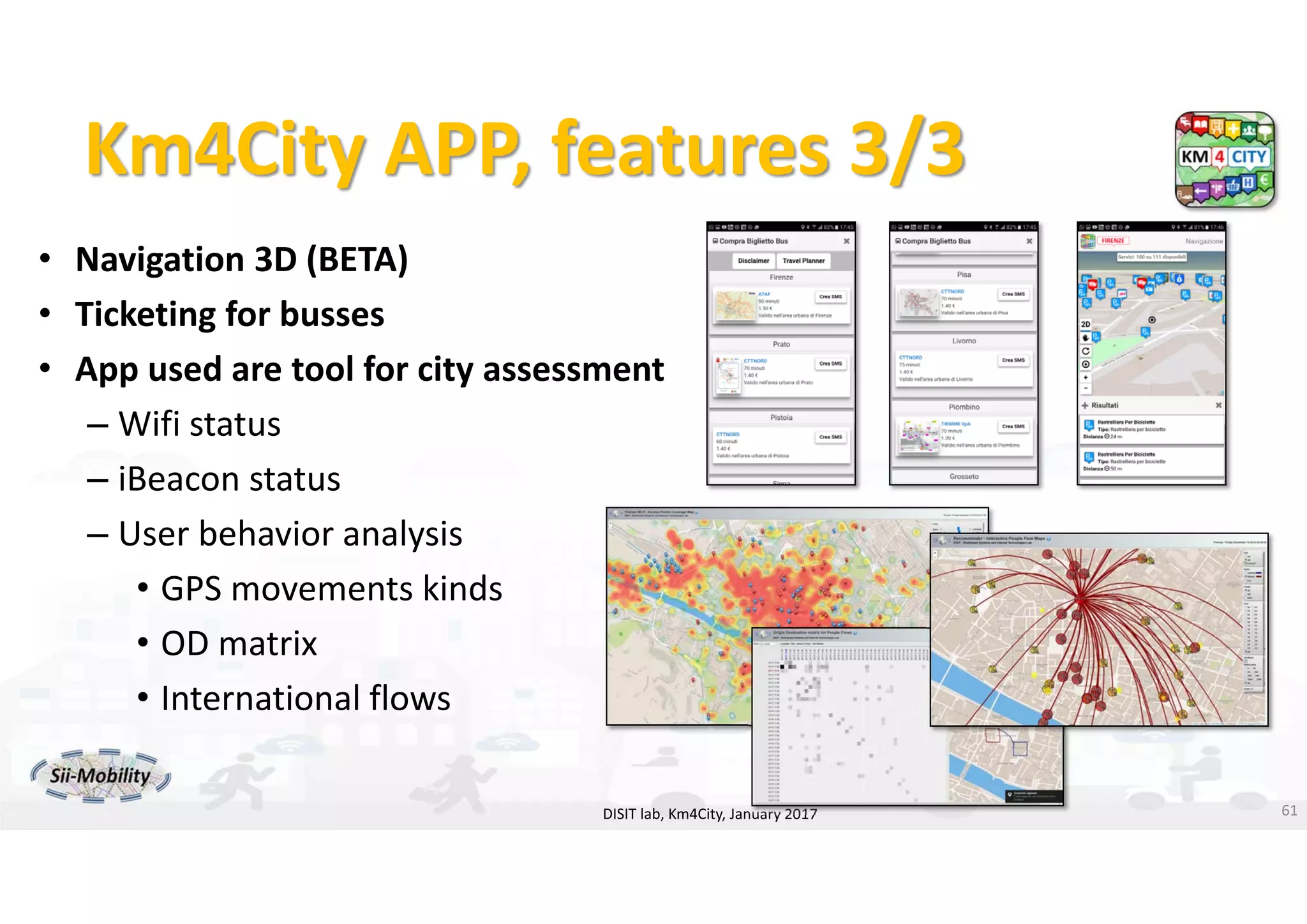 DISIT Lab, Distributed Data Intelligence and Technologies
Distributed Systems and Internet Technologies
Department of Information Engineering (DINFO)
http://www.disit.dinfo.unifi.it
http://www.disit.org
Km4City APP, features 3/3
• Navigation 3D (BETA)
• Ticketing for busses
• App used are tool for city assessment
– Wifi status 
– iBeacon status
– User behavior analysis
• GPS movements kinds
• OD matrix
• International flows
DISIT lab, Km4City, January 2017 61
 
