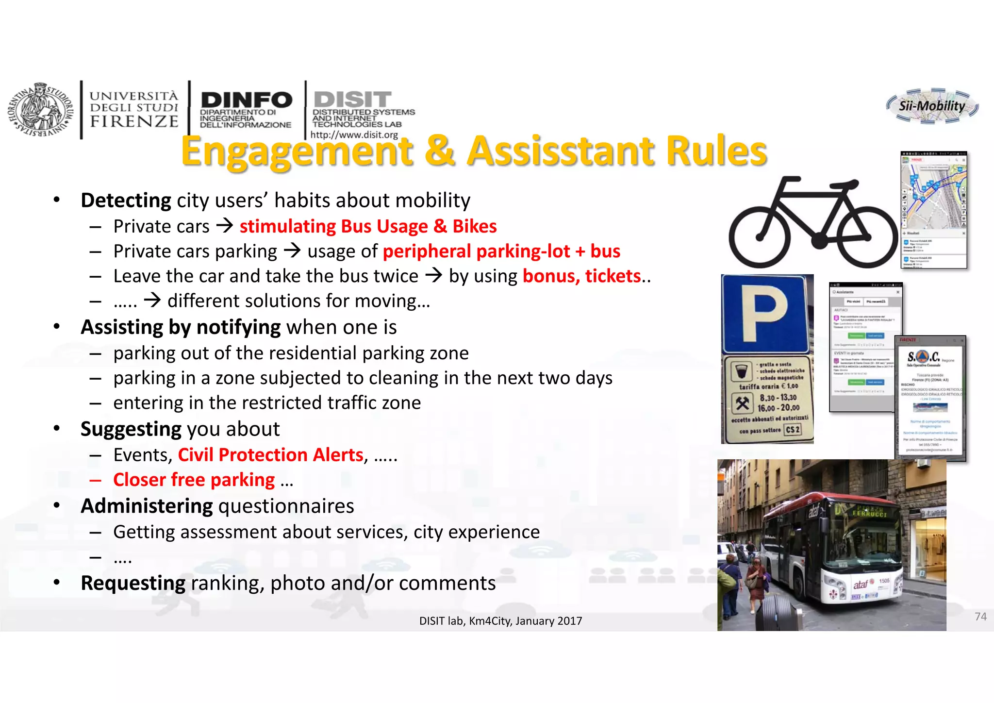 DISIT Lab, Distributed Data Intelligence and Technologies
Distributed Systems and Internet Technologies
Department of Information Engineering (DINFO)
http://www.disit.dinfo.unifi.it
http://www.disit.org
Engagement & Assisstant Rules
DISIT lab, Km4City, January 2017
• Detecting city users’ habits about mobility
– Private cars  stimulating Bus Usage & Bikes
– Private cars parking  usage of peripheral parking‐lot + bus
– Leave the car and take the bus twice  by using bonus, tickets..
– …..  different solutions for moving…
• Assisting by notifying when one is 
– parking out of the residential parking zone
– parking in a zone subjected to cleaning in the next two days
– entering in the restricted traffic zone
• Suggesting you about
– Events, Civil Protection Alerts, …..
– Closer free parking …
• Administering questionnaires
– Getting assessment about services, city experience
– ….
• Requesting ranking, photo and/or comments
74
 