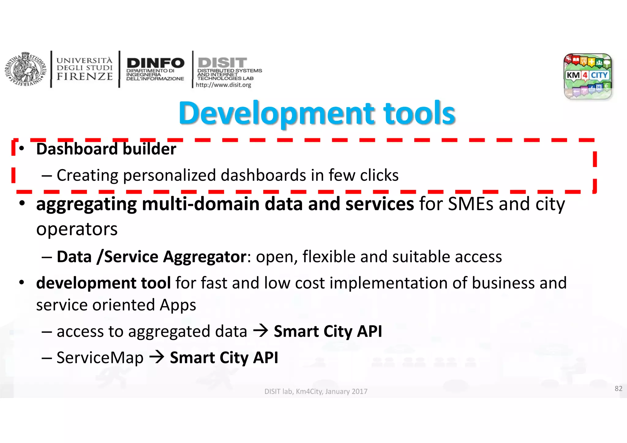 DISIT Lab, Distributed Data Intelligence and Technologies
Distributed Systems and Internet Technologies
Department of Information Engineering (DINFO)
http://www.disit.dinfo.unifi.it
http://www.disit.org
DISIT lab, Km4City, January 2017
Development tools 
• Dashboard builder
– Creating personalized dashboards in few clicks
• aggregating multi‐domain data and services for SMEs and city 
operators
– Data /Service Aggregator: open, flexible and suitable access
• development tool for fast and low cost implementation of business and 
service oriented Apps
– access to aggregated data  Smart City API 
– ServiceMap  Smart City API
82
 