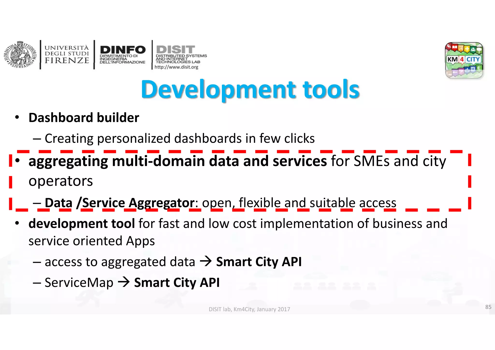 DISIT Lab, Distributed Data Intelligence and Technologies
Distributed Systems and Internet Technologies
Department of Information Engineering (DINFO)
http://www.disit.dinfo.unifi.it
http://www.disit.org
DISIT lab, Km4City, January 2017
Development tools 
• Dashboard builder
– Creating personalized dashboards in few clicks
• aggregating multi‐domain data and services for SMEs and city 
operators
– Data /Service Aggregator: open, flexible and suitable access
• development tool for fast and low cost implementation of business and 
service oriented Apps
– access to aggregated data  Smart City API 
– ServiceMap  Smart City API
85
 