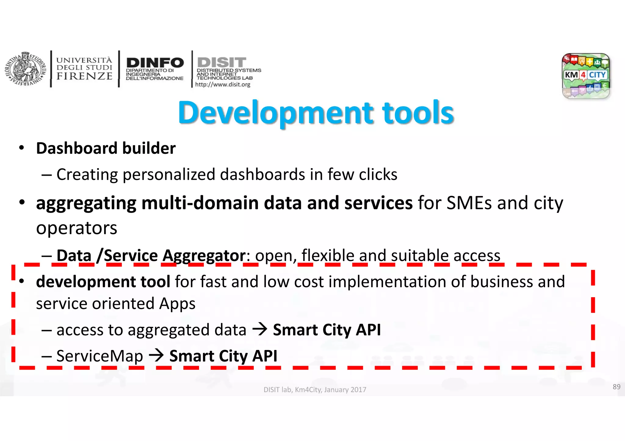 DISIT Lab, Distributed Data Intelligence and Technologies
Distributed Systems and Internet Technologies
Department of Information Engineering (DINFO)
http://www.disit.dinfo.unifi.it
http://www.disit.org
DISIT lab, Km4City, January 2017
Development tools 
• Dashboard builder
– Creating personalized dashboards in few clicks
• aggregating multi‐domain data and services for SMEs and city 
operators
– Data /Service Aggregator: open, flexible and suitable access
• development tool for fast and low cost implementation of business and 
service oriented Apps
– access to aggregated data  Smart City API 
– ServiceMap  Smart City API
89
 