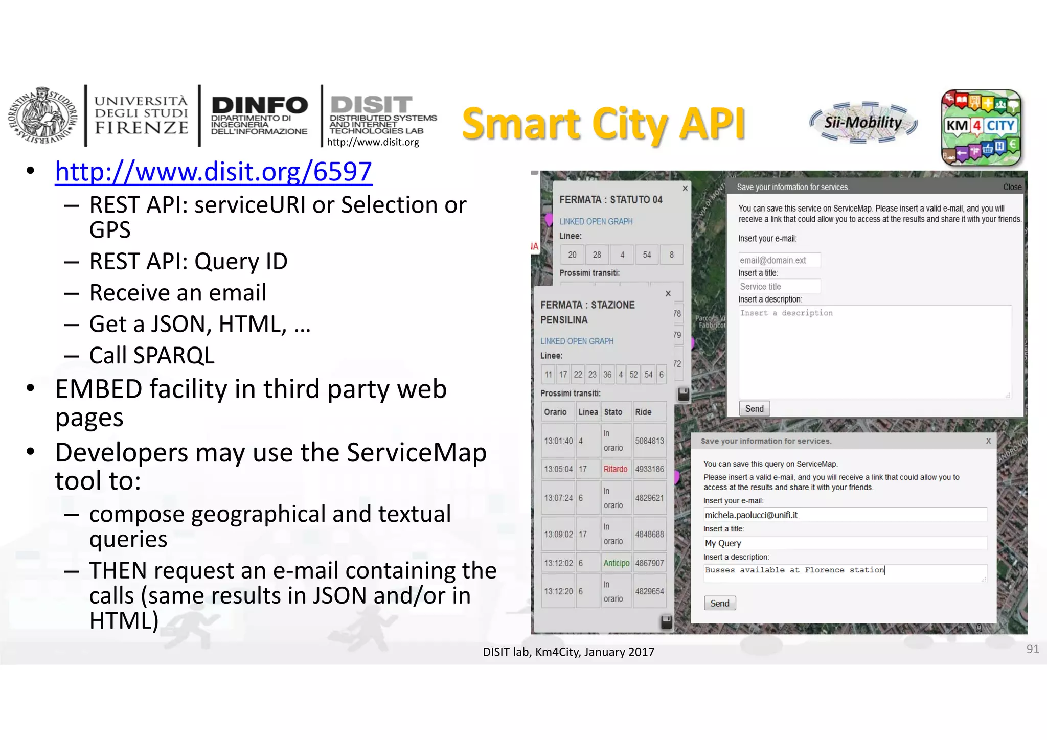 DISIT Lab, Distributed Data Intelligence and Technologies
Distributed Systems and Internet Technologies
Department of Information Engineering (DINFO)
http://www.disit.dinfo.unifi.it
http://www.disit.org
Smart City API
• http://www.disit.org/6597
– REST API: serviceURI or Selection or 
GPS 
– REST API: Query ID
– Receive an email
– Get a JSON, HTML, …
– Call SPARQL
• EMBED facility in third party web 
pages
• Developers may use the ServiceMap
tool to:
– compose geographical and textual 
queries 
– THEN request an e‐mail containing the 
calls (same results in JSON and/or in 
HTML)
DISIT lab, Km4City, January 2017 91
 
