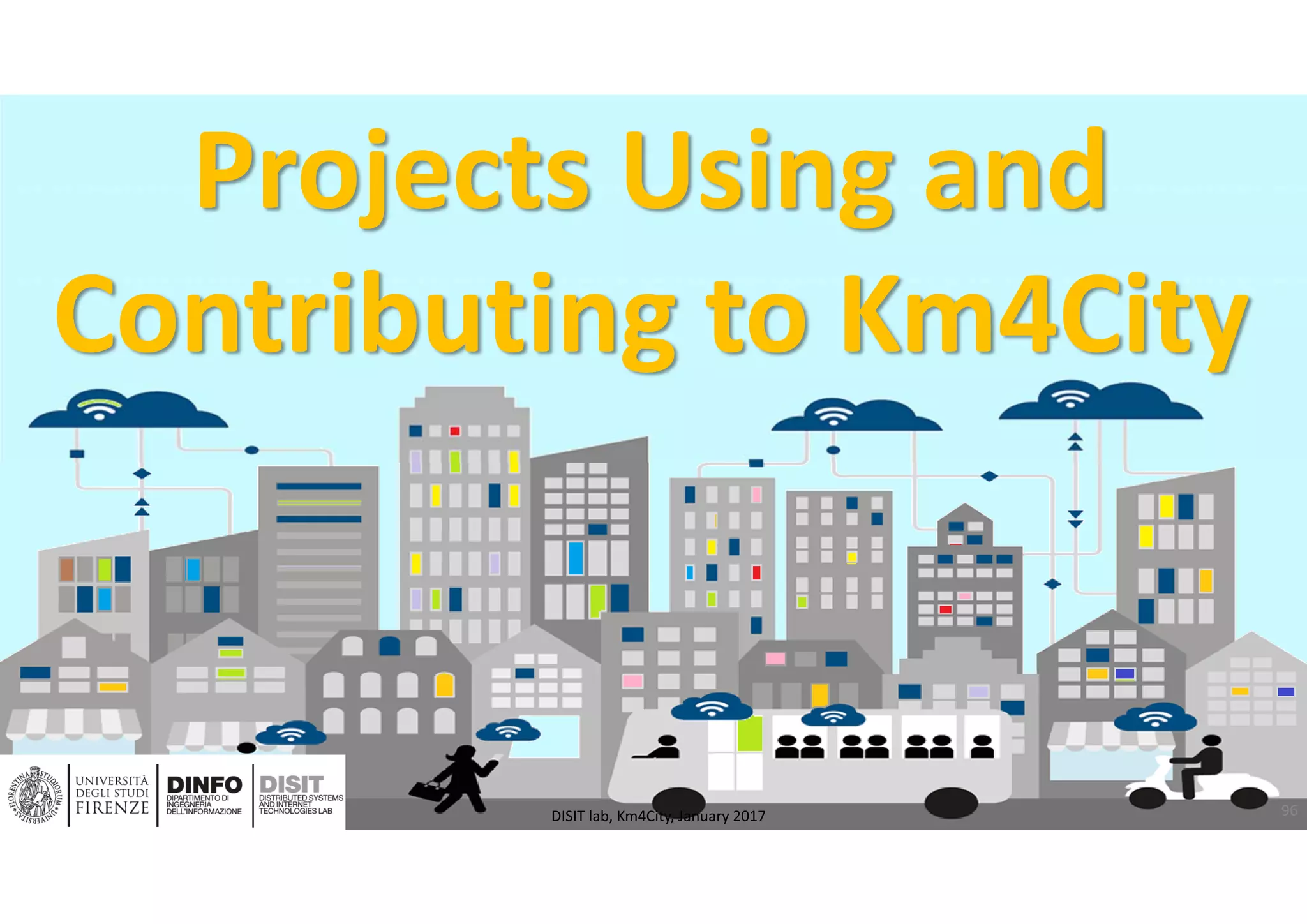 DISIT Lab, Distributed Data Intelligence and Technologies
Distributed Systems and Internet Technologies
Department of Information Engineering (DINFO)
http://www.disit.dinfo.unifi.it
http://www.disit.org
Projects Using and 
Contributing to Km4City
96DISIT lab, Km4City, January 2017
 
