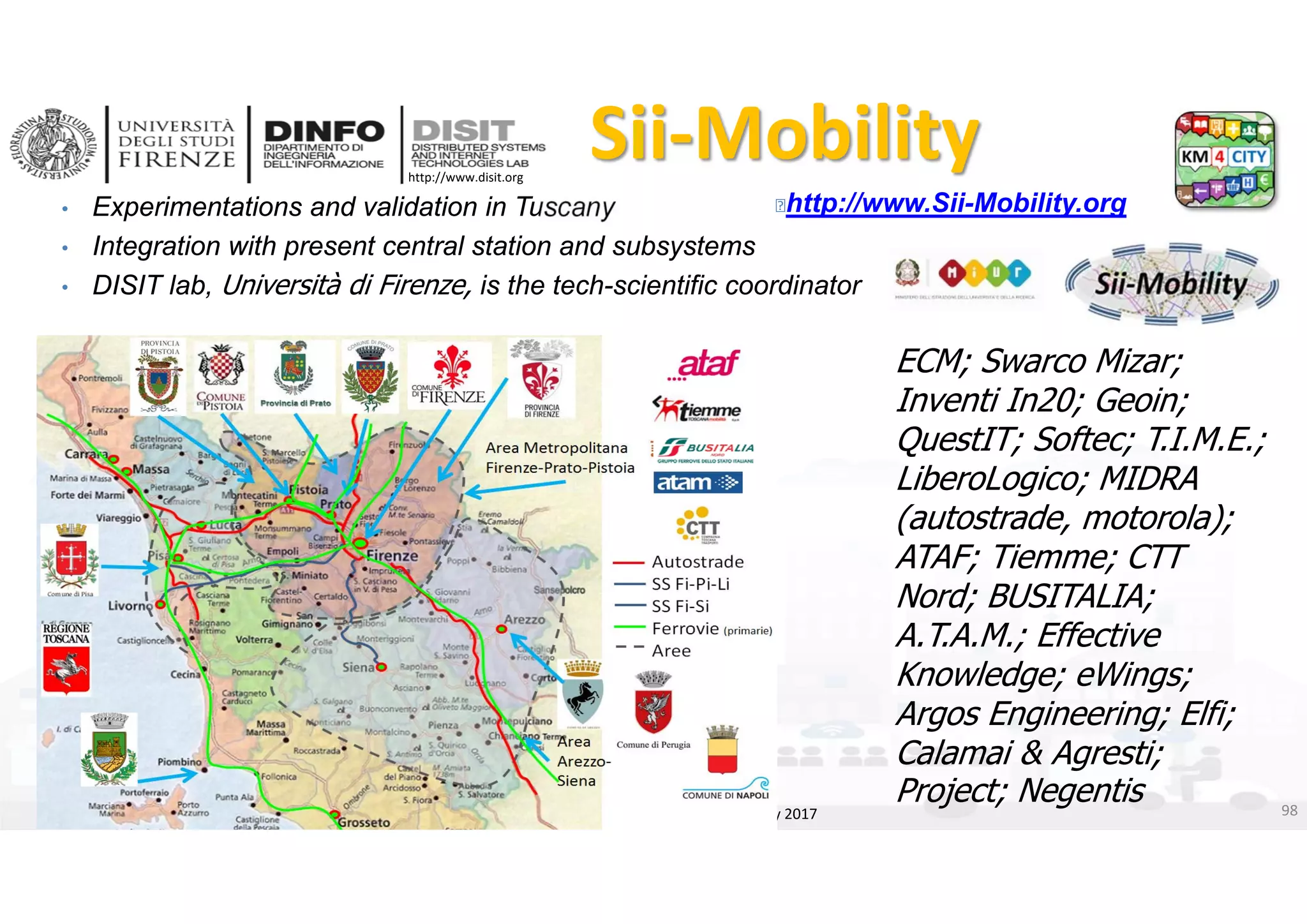 DISIT Lab, Distributed Data Intelligence and Technologies
Distributed Systems and Internet Technologies
Department of Information Engineering (DINFO)
http://www.disit.dinfo.unifi.it
http://www.disit.org
• Experimentations and validation in Tuscany
• Integration with present central station and subsystems
• DISIT lab, Università di Firenze, is the tech-scientific coordinator
Sii‐Mobility
DISIT lab, Km4City, January 2017
http://www.Sii-Mobility.org
ECM; Swarco Mizar;
Inventi In20; Geoin;
QuestIT; Softec; T.I.M.E.;
LiberoLogico; MIDRA
(autostrade, motorola);
ATAF; Tiemme; CTT
Nord; BUSITALIA;
A.T.A.M.; Effective
Knowledge; eWings;
Argos Engineering; Elfi;
Calamai & Agresti;
Project; Negentis 98
 
