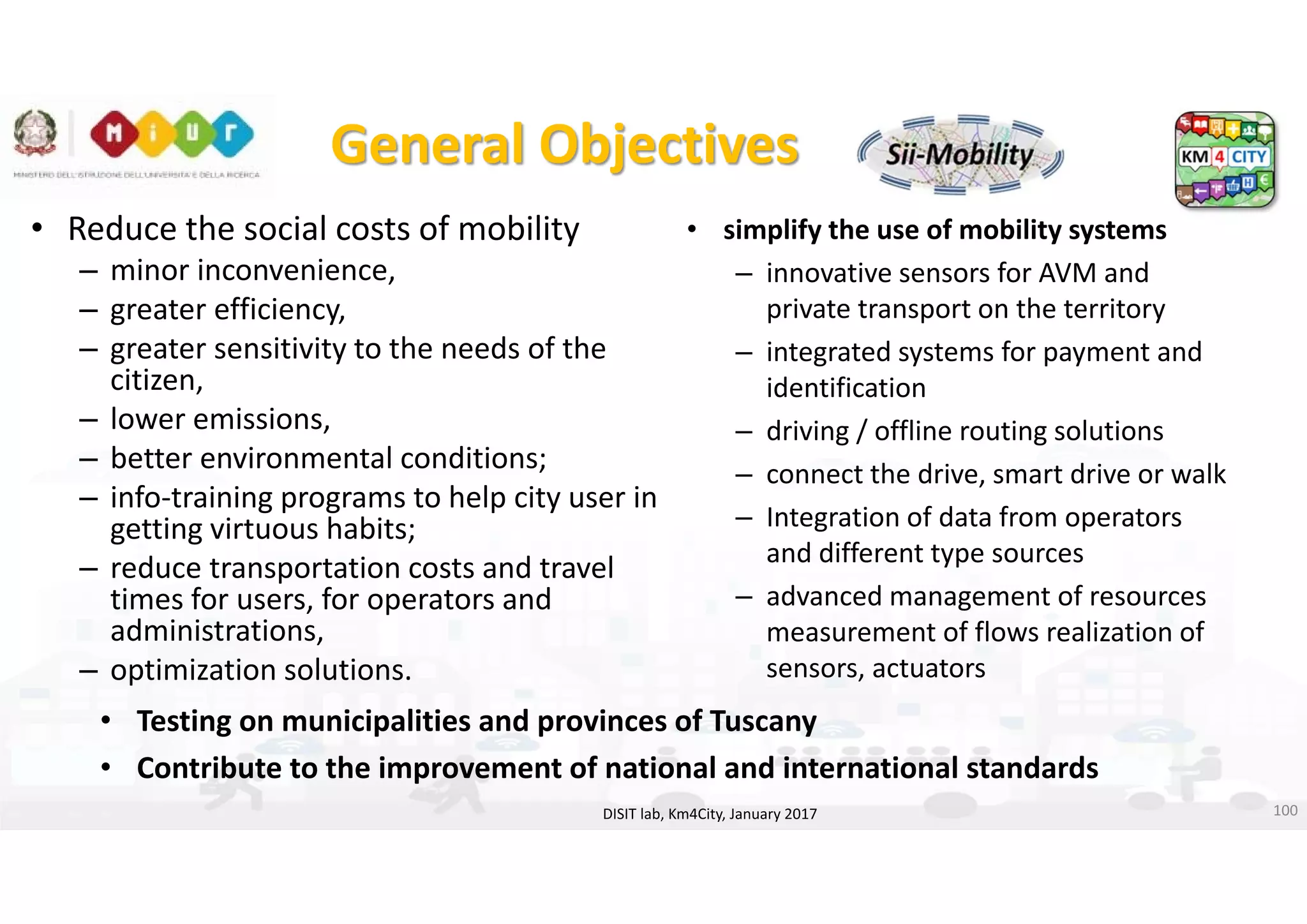 DISIT Lab, Distributed Data Intelligence and Technologies
Distributed Systems and Internet Technologies
Department of Information Engineering (DINFO)
http://www.disit.dinfo.unifi.it
http://www.disit.org
General Objectives
• Reduce the social costs of mobility
– minor inconvenience, 
– greater efficiency, 
– greater sensitivity to the needs of the 
citizen, 
– lower emissions, 
– better environmental conditions; 
– info‐training programs to help city user in 
getting virtuous habits; 
– reduce transportation costs and travel 
times for users, for operators and 
administrations, 
– optimization solutions.
DISIT lab, Km4City, January 2017
• simplify the use of mobility systems
– innovative sensors for AVM and 
private transport on the territory 
– integrated systems for payment and 
identification 
– driving / offline routing solutions 
– connect the drive, smart drive or walk
– Integration of data from operators 
and different type sources 
– advanced management of resources 
measurement of flows realization of 
sensors, actuators
• Testing on municipalities and provinces of Tuscany 
• Contribute to the improvement of national and international standards
100
 