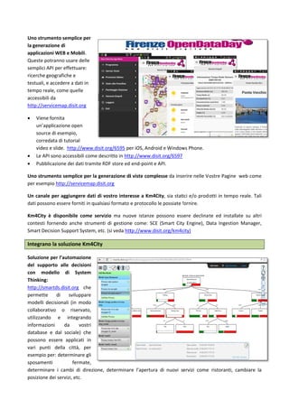  
Uno strume
Queste potr
API per effe
geografiche
dati in temp
accessibili d
http://servi
 Viene fo
open so
correda
slide.  h
per iOS,
Phone. 
 Le API s
 Pubblic
Uno strume
per esempio
Un canale p
dati posson
Km4City  è 
contesti  for
Smart Decis
Integrano 
Aautomazio
supporto a
modello 
Thinking: 
http://smar
permette 
modelli  d
modo  co
riservato, 
integrando 
vostri  dat
sociale) che
applicati  in 
città,  per 
determinar
fermate, de
la posizione
 
ento sempli
ranno usare 
ettuare: ricer
e e testuali, e
po reale, com
da 
icemap.disit.
ornita un’ap
ource di esem
ata di tutoria
http://www.d
, Android e W
sono accessib
azione dei d
ento semplic
o http://serv
per aggiunge
o essere for
disponibile 
rnendo  anch
sion Support
la soluzion
one 
lle decisioni
di  Sys
rtds.disit.org
di  svilup
decisionali 
ollaborativo 
utilizzando
informazion
tabase  e 
e possono es
vari  punti  d
esempio 
e gli sposam
eterminare i 
e dei servizi, 
ce per la ge
delle sempli
rche 
e accedere a 
me quelle 
.org 
plicazione 
mpio, 
al video e 
disit.org/659
Windows 
bili come des
ati tramite R
ce per la gen
vicemap.disit
ere dati di v
niti in qualsi
come  servi
he  strument
t System, etc
e Km4City l
del 
 con 
stem 
g che 
pare 
(in 
o 
  e 
ni da 
dal 
ssere 
della 
per: 
menti 
cambi di dire
etc.  
nerazione di
ici 
95 
scritto in htt
RDF store ed 
nerazione di
t.org 
vostro intere
asi formato e
izio  ma  nuo
i  di  gestione
. (si veda htt
le seguenti 
ezione, dete
i applicazion
tp://www.dis
end‐point e
i viste comp
esse a Km4C
e protocollo
ove  istanze 
e  come:  SCE
tp://www.di
soluzioni 
erminare l’ap
ni WEB e Mo
sit.org/6597
API. 
lesse da inse
City, sia stat
 le possiate f
possono  ess
E  (Smart  City
sit.org/km4c
pertura di nu
obili.  
 
erire nelle Vo
ici e/o prod
fornire.  
sere  declinat
y  Engine),  D
city) 
ovi servizi co
ostre Pagine
otti in temp
te  ed  instal
Data  Ingestio
ome ristoran
3
e  web come
po reale. Tali
late  su  altri
on  Manager,
nti, cambiare
3 
e 
i 
i 
, 
e 
 