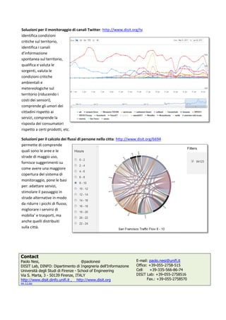  
Soluzioni pe
Identifica co
sul territorio
canali d’info
spontanea s
qualifica e v
sorgenti, va
condizioni c
ambientali e
metereolog
territorio (r
dei sensori)
umori dei ci
ai servizi, co
risposta dei
rispetto a ce
etc.  
Soluzioni pe
Permette d
quali sono l
strade di ma
fornisce sug
come avere
copertura d
monitoragg
per: adattar
stimolare il 
strade alter
da ridurre i 
migliorare i 
mobilia’ e tr
anche quell
sulla città. 
 
Contact
Paolo Nesi,
DISIT Lab, D
Università d
Via S. Marta
http://www.
Ver 3.2.doc
 
er il monitor
ondizioni crit
o, identifica 
ormazione 
sul territorio
valuta le 
aluta le 
critiche 
e 
giche sul 
iducendo i c
), comprende
ittadini rispe
omprende la
i consumato
erti prodotti
er il calcolo d
i comprende
e aree e le 
aggio uso, 
ggerimenti su
e una maggio
del sistema d
gio, pone le b
re servizi, 
passaggio in
rnative in mo
picchi di flus
servirsi di 
rasporti, ma 
i distribuiti 
DINFO: Dipa
egli Studi di
a, 3 - 50139 F
.disit.dinfo.u
raggio di can
tiche 
i 
o, 
osti 
e gli 
etto 
 
ri 
, 
dei flussi di 
e 
u 
ore 
di 
basi 
n 
odo 
sso, 
@
rtimento di I
Firenze - Sch
Firenze, ITAL
nifi.it , http
nali Twitter: 
persone nell
@paolonesi
Ingegneria d
hool of Engin
LY
p://www.disi
http://www
la citta: http
dell'Informazi
neering
it.org
w.disit.org/tv
p://www.disi
ione
E-m
Offic
Cell:
DISI
 
t.org/6694  
ail: paolo.ne
ce: +39-055-
: +39-335
IT Lab: +39-
Fax.: +39
esi@unifi.it
-2758-515
5-566-86-74
-055-275851
9-055-275857
4
16
70
4 
 