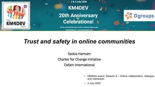 • KM4Dev event: Session 9 – Online collaboration, dialogue
and interaction
• 3 July 2020
Trust and safety in online communities
Saskia Hamsen
Charter for Change Initiative
Oxfam International
 