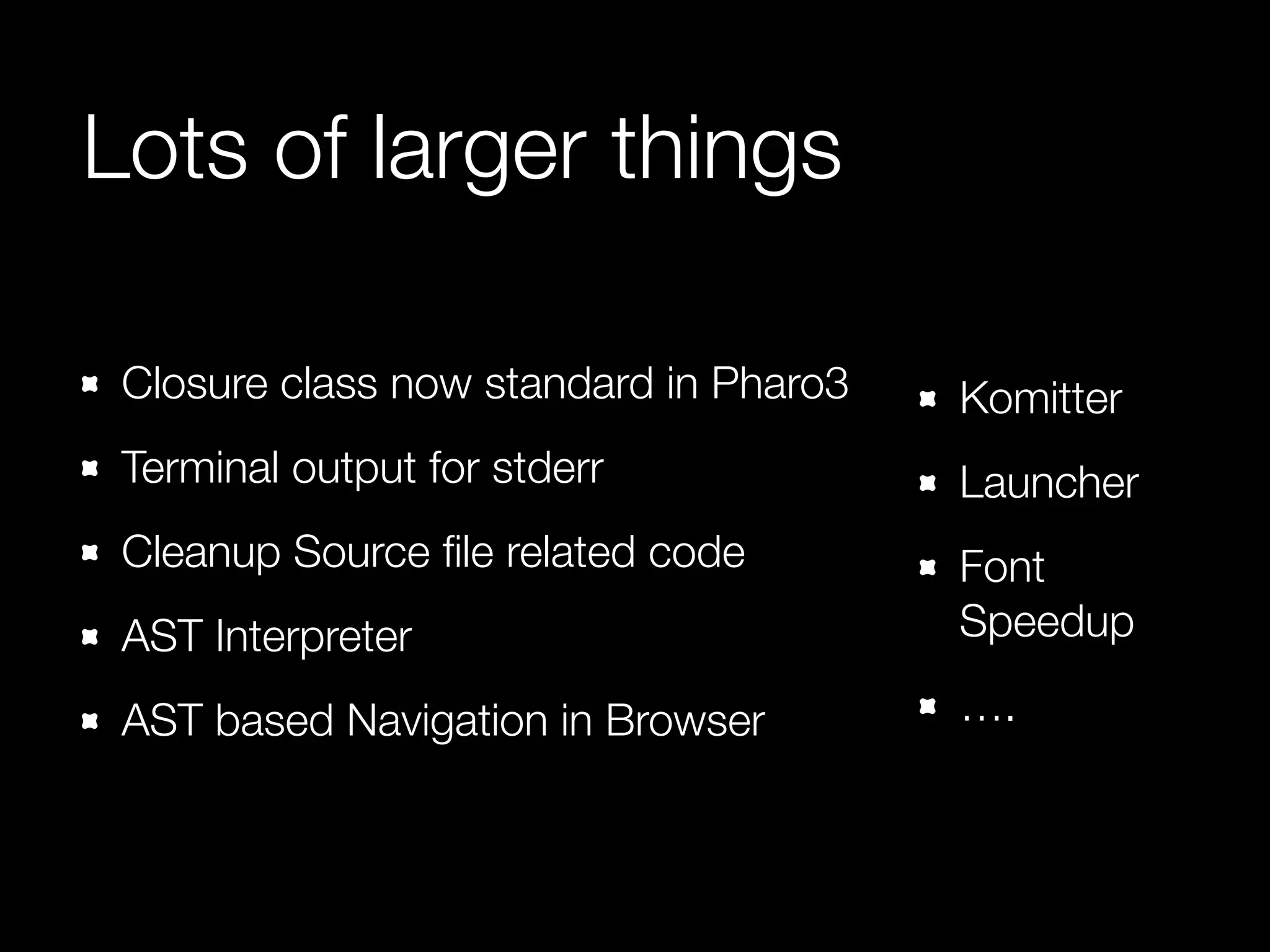 Lots of larger things 
Closure class now standard in Pharo3 
Terminal output for stderr 
Cleanup Source file related code 
AST Interpreter 
AST based Navigation in Browser 
Komitter 
Launcher 
Font 
Speedup 
…. 
 
