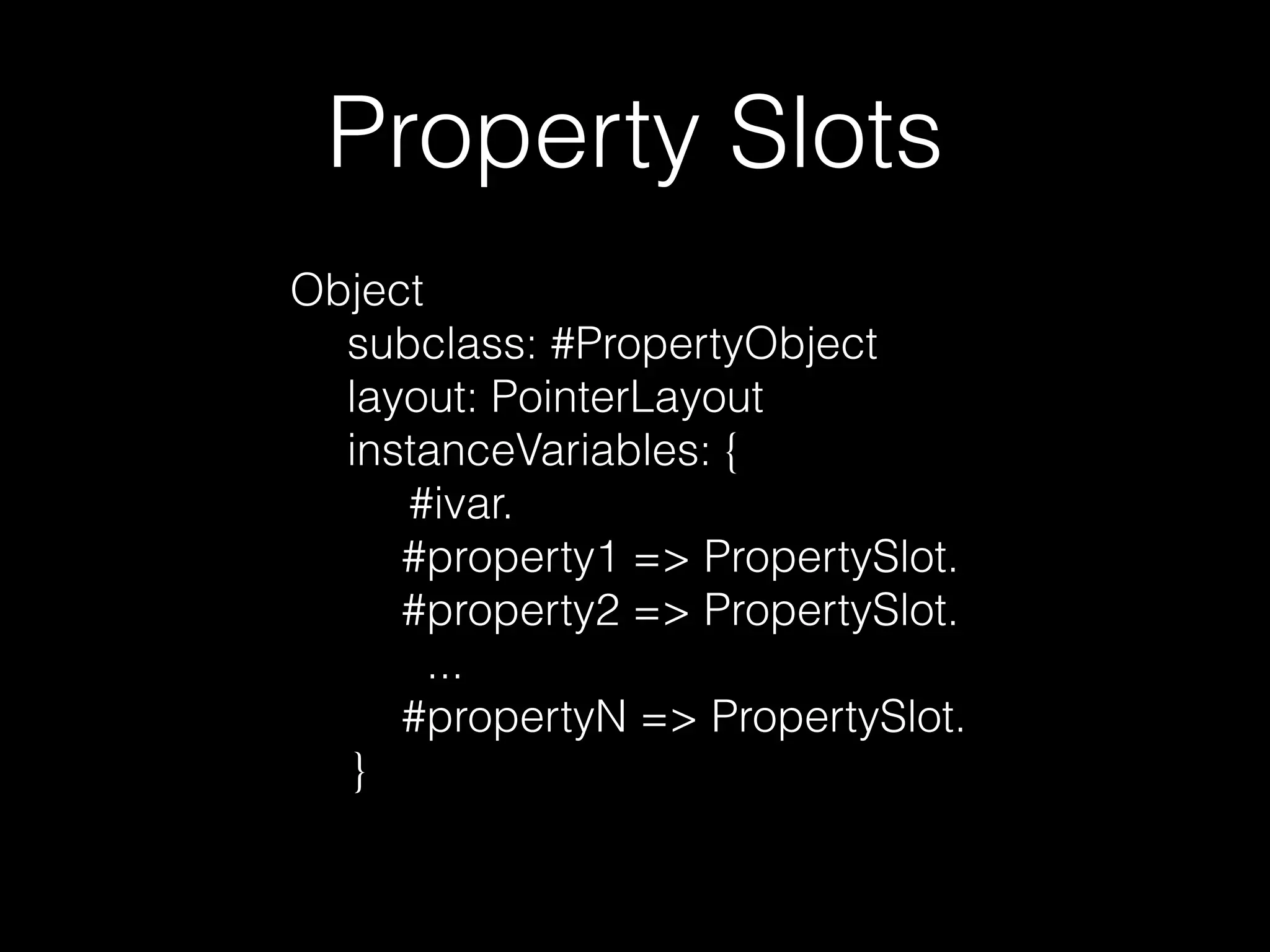 Property Slots 
Object 
subclass: #PropertyObject 
layout: PointerLayout 
instanceVariables: { 
#ivar. 
#property1 => PropertySlot. 
#property2 => PropertySlot. 
... 
#propertyN => PropertySlot. 
} 
 