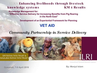 ELKS  Enhancing livelihoods through livestock knowledge systems  KM 4 Results Knowledge Management for:  “Effective Service Delivery for Increasing Benefits from Pig Rearing  in the North East” Development of an Experiential Framework for Planning  By: Monjul Islam VET AID Community Partnership in Service Delivery Guwahati, 7-9 April 2010 