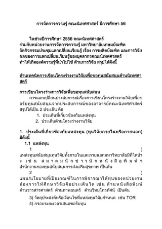 การจัดการความรู้ คณะนิเทศศาสตร์ ปีการศึกษา 56
ในช่วงปีการศึกษา 2556 คณะนิเทศศาสตร์
ร่วมกับหน่วยงานการจัดการความรู้ มหาวิทยาลัยเกษมบัณฑิต
จัดกิจกรรมประชุมแลกเปลี่ยนเรียนรู้ เรื่อง การผลิตบัณฑิต และการวิจัย
ผลของการแลกเปลี่ยนเรียนรู้ของบุคลากรคณะนิเทศศาสตร์
ทาให้เกิดองค์ความรู้ที่นาไปใช้ ด้านการวิจัย สรุปได้ดังนี้
ด้านเทคนิคการเขียนโครงร่างงานวิจัยเพื่อขอทุนสนับสนุนด้านนิเทศศา
สตร์
การเขียนโครงร่างการวิจัยเพื่อขอทุนสนับสนุน
การแลกเปลี่ยนประสบการณ์เรื่องการเขียนโครงร่างงานวิจัยเพื่อข
อรับทุนสนับสนุนจากประสบการณ์ของอาจารย์คณะนิเทศศาสตร์
สรุปได้เป็น 2 ประเด็น คือ
1. ประเด็นที่เกี่ยวข้องกับแหล่งทุน
2. ประเด็นด้านโครงร่างงานวิจัย
1. ประเด็นที่เกี่ยวข้องกับแหล่งทุน (ทุนวิจัยภายในหรือภายนอก)
มีดังนี้
1.1 แหล่งทุน
1 )
แหล่งทุนสนับสนุนทุนวิจัยทั้งภายในและภายนอกมหาวิทยาลัยมีที่ใดบ้า
ง เ ช่ น ส ม า ค ม นั ก ข่ า ว นั ก ห นั ง สื อ พิ ม พ์ ฯ
สานักงานกองทุนสนับสนุนการส่งเสริมสุขภาพ เป็นต้น
2 )
แผน/นโยบายที่เป็นเกณฑ์ในการพิจารณาให้ทุนของหน่วยงาน
ต้องการให้ ศึ กษ าวิจัยคื อป ระเด็ น ใด เช่ น ด้ าน ห นั งสือพิ มพ์
ด้านวารสารศาสตร์ ด้านภาพยนตร์ ด้านวิทยุโทรทัศน์ เป็นต้น
3) วัตถุประสงค์หรือเงื่อนไขที่แหล่งทุนวิจัยกาหนด เช่น TOR
4) กรอบระยะเวลาเสนอขอรับทุน
 