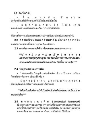 2.1 ชื่อเรื่องวิจัย
- สั้ น ก ร ะ ชั บ ชั ด เ จ น
สะท้อนตัวแปรที่ศึกษาและวิธีวิจัยในงานวิจัยนั้น
- มี ค ว า ม น่ า ส น ใ จ โ ด ด เ ด่ น
ตอบสนองความต้องการและเกิดประโยชน์ต่อสังคม
-
ชื่อตรงกับความต้องการของหน่วยงานหรือแหล่งสนับสนุนทุนวิจัย
2.2 ค ว า ม เป็ น ม า แ ล ะ ค ว า ม ส า คั ญ ที่ น า ม า สู่ ก า ร วิ จั ย
ควรประกอบด้วยเนื้อหาประมาณ 3-4 ย่อหน้า
2.3 การสารวจผลงานที่เกี่ยวข้อง/การทบทวนวรรณกรรม
***อ้ า ง อิ ง ต า ม ห ลั ก วิ ช า ก า ร
แนวคิดหรือทฤษฎีสาคัญในงานวิจัยนั้นควรอ้างอิงจากตันฉบับ
ถ่ายทอดด้วยภาษาของตัวเองแต่ยังคงได้เนื้อหาตามเดิม ***
2.4 วัตถุประสงค์ของการวิจัย
- ก าห น ด เป็ น วัต ถุ ป ระส งค์ ห ลั ก เขี ย น เป็ น ค วาม เรีย ง
วัตถุประสงค์เฉพาะ เขียนเป็นข้อ ๆ
- มี ค ว า ม ชั ด เ จ น แ ล ะ เ ฉ พ า ะ เ จ า ะ จ ง
สมเหตุสมผลกับทรัพยากรและเวลาที่ต้องการ
***เชื่อมโยงกับคาถามวิจัยในย่อหน้าสุดท้ายของความเป็นมาและ
ความสาคัญ***
2.5 ก ร อ บ แ น ว คิ ด ( conceptual framework)
เป็นความคิดรวบยอดของการวิจัยที่สรุปมาจากแนวคิดทฤษฎี
ต้องชี้ให้เห็นว่ามีกรอบที่ศึกษาตัวแปรอิสระ อะไรเป็นตัวแปรตาม
และจะศึกษาความแตกต่าง หรือความสัมพันธ์ วิธีเขียน
 