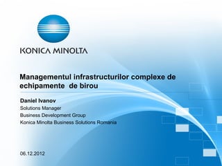 Managementul infrastructurilor complexe de
echipamente de birou
Daniel Ivanov
Solutions Manager
Business Development Group
Konica Minolta Business Solutions Romania




06.12.2012
 