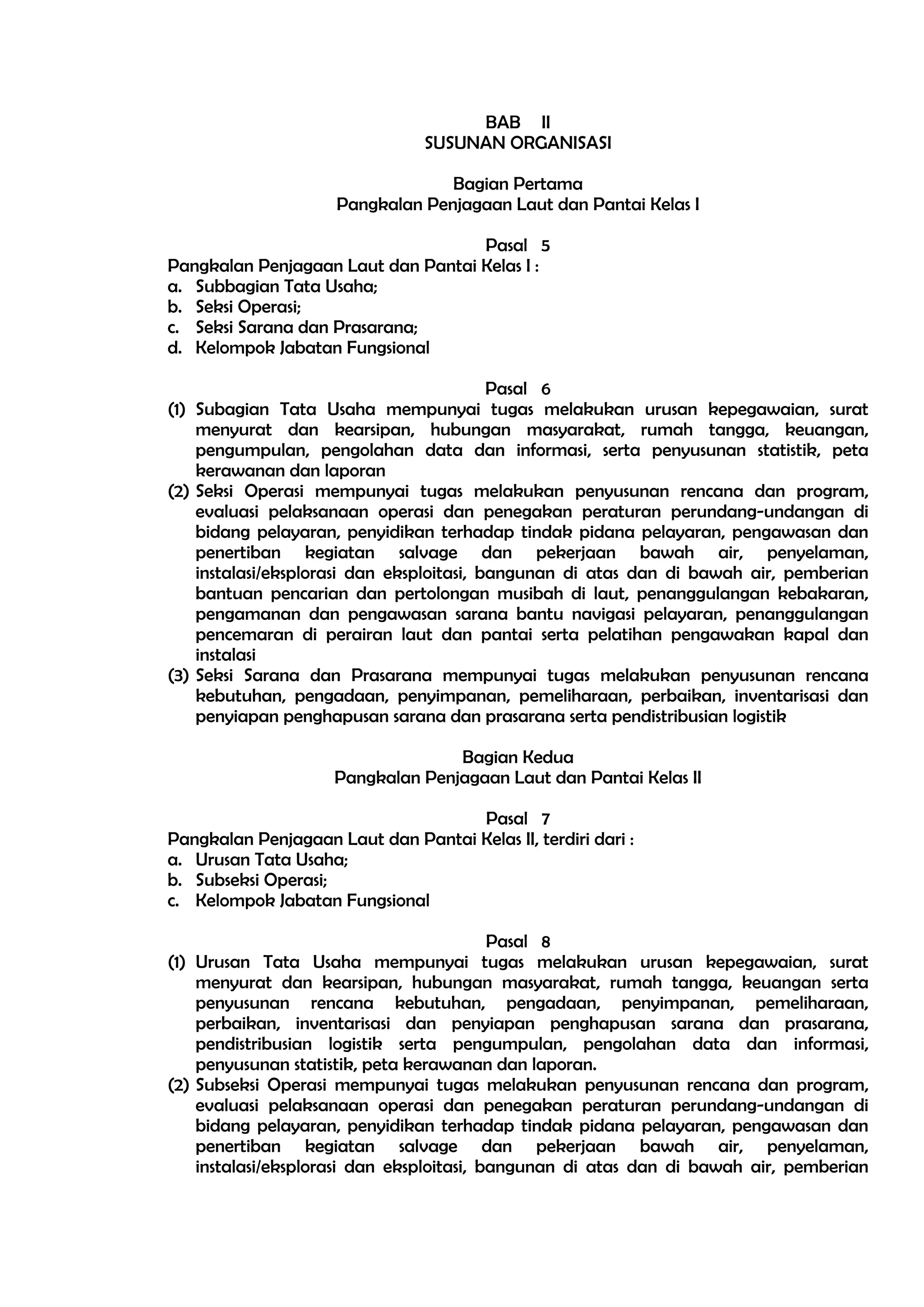 BAB II
                                 SUSUNAN ORGANISASI

                                  Bagian Pertama
                     Pangkalan Penjagaan Laut dan Pantai Kelas I

                                    Pasal 5
Pangkalan Penjagaan Laut dan Pantai Kelas I :
a. Subbagian Tata Usaha;
b. Seksi Operasi;
c. Seksi Sarana dan Prasarana;
d. Kelompok Jabatan Fungsional

                                           Pasal 6
(1) Subagian Tata Usaha mempunyai tugas melakukan urusan kepegawaian, surat
    menyurat dan kearsipan, hubungan masyarakat, rumah tangga, keuangan,
    pengumpulan, pengolahan data dan informasi, serta penyusunan statistik, peta
    kerawanan dan laporan
(2) Seksi Operasi mempunyai tugas melakukan penyusunan rencana dan program,
    evaluasi pelaksanaan operasi dan penegakan peraturan perundang-undangan di
    bidang pelayaran, penyidikan terhadap tindak pidana pelayaran, pengawasan dan
    penertiban kegiatan salvage dan pekerjaan bawah air, penyelaman,
    instalasi/eksplorasi dan eksploitasi, bangunan di atas dan di bawah air, pemberian
    bantuan pencarian dan pertolongan musibah di laut, penanggulangan kebakaran,
    pengamanan dan pengawasan sarana bantu navigasi pelayaran, penanggulangan
    pencemaran di perairan laut dan pantai serta pelatihan pengawakan kapal dan
    instalasi
(3) Seksi Sarana dan Prasarana mempunyai tugas melakukan penyusunan rencana
    kebutuhan, pengadaan, penyimpanan, pemeliharaan, perbaikan, inventarisasi dan
    penyiapan penghapusan sarana dan prasarana serta pendistribusian logistik

                                   Bagian Kedua
                     Pangkalan Penjagaan Laut dan Pantai Kelas II

                                    Pasal 7
Pangkalan Penjagaan Laut dan Pantai Kelas II, terdiri dari :
a. Urusan Tata Usaha;
b. Subseksi Operasi;
c. Kelompok Jabatan Fungsional

                                           Pasal 8
(1) Urusan Tata Usaha mempunyai tugas melakukan urusan kepegawaian, surat
    menyurat dan kearsipan, hubungan masyarakat, rumah tangga, keuangan serta
    penyusunan rencana kebutuhan, pengadaan, penyimpanan, pemeliharaan,
    perbaikan, inventarisasi dan penyiapan penghapusan sarana dan prasarana,
    pendistribusian logistik serta pengumpulan, pengolahan data dan informasi,
    penyusunan statistik, peta kerawanan dan laporan.
(2) Subseksi Operasi mempunyai tugas melakukan penyusunan rencana dan program,
    evaluasi pelaksanaan operasi dan penegakan peraturan perundang-undangan di
    bidang pelayaran, penyidikan terhadap tindak pidana pelayaran, pengawasan dan
    penertiban kegiatan salvage dan pekerjaan bawah air, penyelaman,
    instalasi/eksplorasi dan eksploitasi, bangunan di atas dan di bawah air, pemberian
 