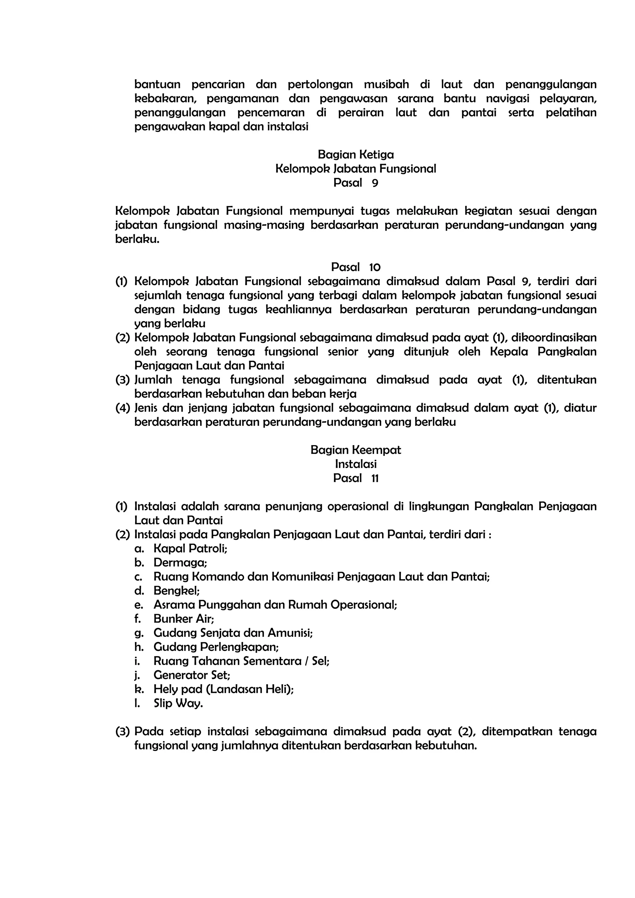 bantuan pencarian dan pertolongan musibah di laut dan penanggulangan
   kebakaran, pengamanan dan pengawasan sarana bantu navigasi pelayaran,
   penanggulangan pencemaran di perairan laut dan pantai serta pelatihan
   pengawakan kapal dan instalasi

                                 Bagian Ketiga
                           Kelompok Jabatan Fungsional
                                    Pasal 9

Kelompok Jabatan Fungsional mempunyai tugas melakukan kegiatan sesuai dengan
jabatan fungsional masing-masing berdasarkan peraturan perundang-undangan yang
berlaku.

                                       Pasal 10
(1) Kelompok Jabatan Fungsional sebagaimana dimaksud dalam Pasal 9, terdiri dari
    sejumlah tenaga fungsional yang terbagi dalam kelompok jabatan fungsional sesuai
    dengan bidang tugas keahliannya berdasarkan peraturan perundang-undangan
    yang berlaku
(2) Kelompok Jabatan Fungsional sebagaimana dimaksud pada ayat (1), dikoordinasikan
    oleh seorang tenaga fungsional senior yang ditunjuk oleh Kepala Pangkalan
    Penjagaan Laut dan Pantai
(3) Jumlah tenaga fungsional sebagaimana dimaksud pada ayat (1), ditentukan
    berdasarkan kebutuhan dan beban kerja
(4) Jenis dan jenjang jabatan fungsional sebagaimana dimaksud dalam ayat (1), diatur
    berdasarkan peraturan perundang-undangan yang berlaku

                                  Bagian Keempat
                                      Instalasi
                                     Pasal 11

(1) Instalasi adalah sarana penunjang operasional di lingkungan Pangkalan Penjagaan
    Laut dan Pantai
(2) Instalasi pada Pangkalan Penjagaan Laut dan Pantai, terdiri dari :
    a. Kapal Patroli;
    b. Dermaga;
    c. Ruang Komando dan Komunikasi Penjagaan Laut dan Pantai;
    d. Bengkel;
    e. Asrama Punggahan dan Rumah Operasional;
    f. Bunker Air;
    g. Gudang Senjata dan Amunisi;
    h. Gudang Perlengkapan;
    i. Ruang Tahanan Sementara / Sel;
    j. Generator Set;
    k. Hely pad (Landasan Heli);
    l. Slip Way.

(3) Pada setiap instalasi sebagaimana dimaksud pada ayat (2), ditempatkan tenaga
    fungsional yang jumlahnya ditentukan berdasarkan kebutuhan.
 