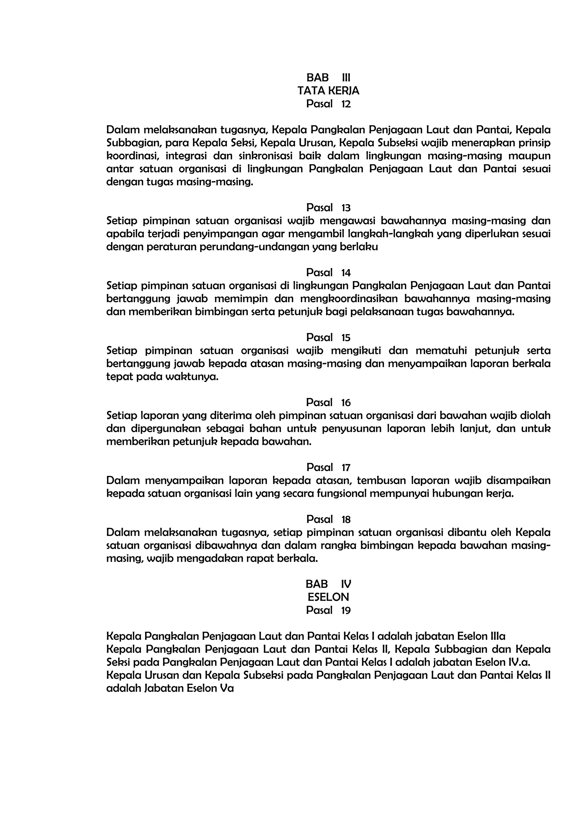 BAB III
                                    TATA KERJA
                                     Pasal 12

Dalam melaksanakan tugasnya, Kepala Pangkalan Penjagaan Laut dan Pantai, Kepala
Subbagian, para Kepala Seksi, Kepala Urusan, Kepala Subseksi wajib menerapkan prinsip
koordinasi, integrasi dan sinkronisasi baik dalam lingkungan masing-masing maupun
antar satuan organisasi di lingkungan Pangkalan Penjagaan Laut dan Pantai sesuai
dengan tugas masing-masing.

                                     Pasal 13
Setiap pimpinan satuan organisasi wajib mengawasi bawahannya masing-masing dan
apabila terjadi penyimpangan agar mengambil langkah-langkah yang diperlukan sesuai
dengan peraturan perundang-undangan yang berlaku

                                        Pasal 14
Setiap pimpinan satuan organisasi di lingkungan Pangkalan Penjagaan Laut dan Pantai
bertanggung jawab memimpin dan mengkoordinasikan bawahannya masing-masing
dan memberikan bimbingan serta petunjuk bagi pelaksanaan tugas bawahannya.

                                   Pasal 15
Setiap pimpinan satuan organisasi wajib mengikuti dan mematuhi petunjuk serta
bertanggung jawab kepada atasan masing-masing dan menyampaikan laporan berkala
tepat pada waktunya.

                                       Pasal 16
Setiap laporan yang diterima oleh pimpinan satuan organisasi dari bawahan wajib diolah
dan dipergunakan sebagai bahan untuk penyusunan laporan lebih lanjut, dan untuk
memberikan petunjuk kepada bawahan.

                                        Pasal 17
Dalam menyampaikan laporan kepada atasan, tembusan laporan wajib disampaikan
kepada satuan organisasi lain yang secara fungsional mempunyai hubungan kerja.

                                     Pasal 18
Dalam melaksanakan tugasnya, setiap pimpinan satuan organisasi dibantu oleh Kepala
satuan organisasi dibawahnya dan dalam rangka bimbingan kepada bawahan masing-
masing, wajib mengadakan rapat berkala.

                                      BAB IV
                                      ESELON
                                      Pasal 19

Kepala Pangkalan Penjagaan Laut dan Pantai Kelas I adalah jabatan Eselon IIIa
Kepala Pangkalan Penjagaan Laut dan Pantai Kelas II, Kepala Subbagian dan Kepala
Seksi pada Pangkalan Penjagaan Laut dan Pantai Kelas I adalah jabatan Eselon IV.a.
Kepala Urusan dan Kepala Subseksi pada Pangkalan Penjagaan Laut dan Pantai Kelas II
adalah Jabatan Eselon Va
 