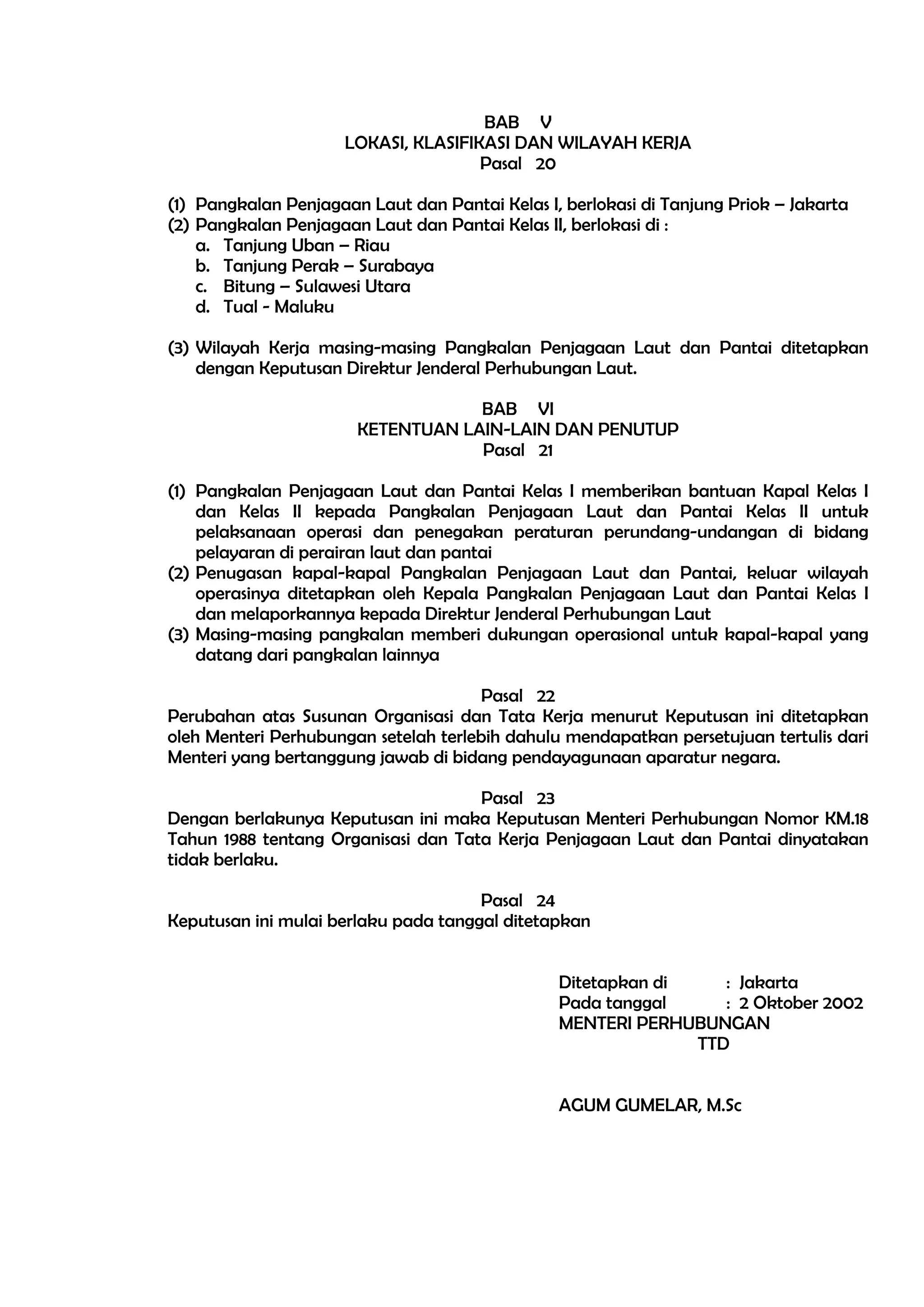BAB V
                      LOKASI, KLASIFIKASI DAN WILAYAH KERJA
                                      Pasal 20

(1) Pangkalan Penjagaan Laut dan Pantai Kelas I, berlokasi di Tanjung Priok – Jakarta
(2) Pangkalan Penjagaan Laut dan Pantai Kelas II, berlokasi di :
    a. Tanjung Uban – Riau
    b. Tanjung Perak – Surabaya
    c. Bitung – Sulawesi Utara
    d. Tual - Maluku

(3) Wilayah Kerja masing-masing Pangkalan Penjagaan Laut dan Pantai ditetapkan
    dengan Keputusan Direktur Jenderal Perhubungan Laut.

                                   BAB VI
                       KETENTUAN LAIN-LAIN DAN PENUTUP
                                   Pasal 21

(1) Pangkalan Penjagaan Laut dan Pantai Kelas I memberikan bantuan Kapal Kelas I
    dan Kelas II kepada Pangkalan Penjagaan Laut dan Pantai Kelas II untuk
    pelaksanaan operasi dan penegakan peraturan perundang-undangan di bidang
    pelayaran di perairan laut dan pantai
(2) Penugasan kapal-kapal Pangkalan Penjagaan Laut dan Pantai, keluar wilayah
    operasinya ditetapkan oleh Kepala Pangkalan Penjagaan Laut dan Pantai Kelas I
    dan melaporkannya kepada Direktur Jenderal Perhubungan Laut
(3) Masing-masing pangkalan memberi dukungan operasional untuk kapal-kapal yang
    datang dari pangkalan lainnya

                                      Pasal 22
Perubahan atas Susunan Organisasi dan Tata Kerja menurut Keputusan ini ditetapkan
oleh Menteri Perhubungan setelah terlebih dahulu mendapatkan persetujuan tertulis dari
Menteri yang bertanggung jawab di bidang pendayagunaan aparatur negara.

                                     Pasal 23
Dengan berlakunya Keputusan ini maka Keputusan Menteri Perhubungan Nomor KM.18
Tahun 1988 tentang Organisasi dan Tata Kerja Penjagaan Laut dan Pantai dinyatakan
tidak berlaku.

                                      Pasal 24
Keputusan ini mulai berlaku pada tanggal ditetapkan


                                                Ditetapkan di    : Jakarta
                                                Pada tanggal     : 2 Oktober 2002
                                                MENTERI PERHUBUNGAN
                                                              TTD


                                                AGUM GUMELAR, M.Sc
 