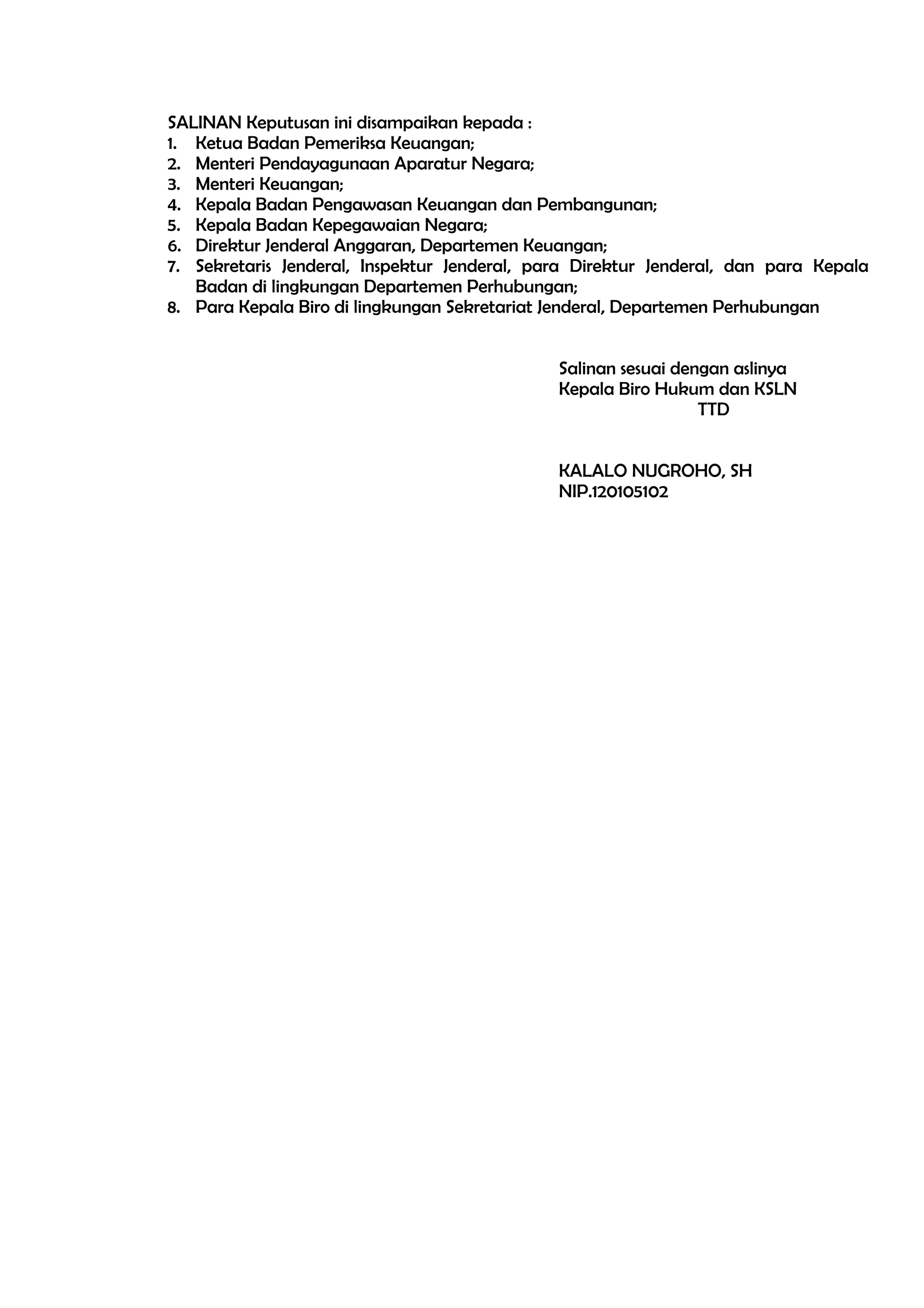 SALINAN Keputusan ini disampaikan kepada :
1. Ketua Badan Pemeriksa Keuangan;
2. Menteri Pendayagunaan Aparatur Negara;
3. Menteri Keuangan;
4. Kepala Badan Pengawasan Keuangan dan Pembangunan;
5. Kepala Badan Kepegawaian Negara;
6. Direktur Jenderal Anggaran, Departemen Keuangan;
7. Sekretaris Jenderal, Inspektur Jenderal, para Direktur Jenderal, dan para Kepala
   Badan di lingkungan Departemen Perhubungan;
8. Para Kepala Biro di lingkungan Sekretariat Jenderal, Departemen Perhubungan


                                              Salinan sesuai dengan aslinya
                                              Kepala Biro Hukum dan KSLN
                                                                TTD


                                              KALALO NUGROHO, SH
                                              NIP.120105102
 