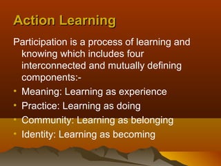 Action Learning
Participation is a process of learning and
  knowing which includes four
  interconnected and mutually defining
  components:-
• Meaning: Learning as experience
• Practice: Learning as doing
• Community: Learning as belonging
• Identity: Learning as becoming
 