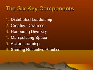 The Six Key Components
1.   Distributed Leadership
2.   Creative Deviance
3.   Honouring Diversity
4.   Manipulating Space
5.   Action Learning
6.   Sharing Reflective Practice
 