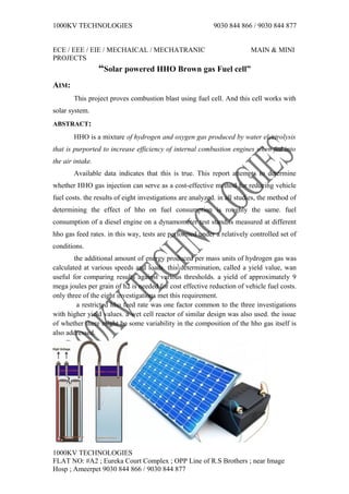 1000KV TECHNOLOGIES 9030 844 866 / 9030 844 877
ECE / EEE / EIE / MECHAICAL / MECHATRANIC MAIN & MINI
PROJECTS
“Solar powered HHO Brown gas Fuel cell”
AIM:
This project proves combustion blast using fuel cell. And this cell works with
solar system.
ABSTRACT:
HHO is a mixture of hydrogen and oxygen gas produced by water electrolysis
that is purported to increase efficiency of internal combustion engines when fed into
the air intake.
Available data indicates that this is true. This report attempts to determine
whether HHO gas injection can serve as a cost-effective method for reducing vehicle
fuel costs. the results of eight investigations are analyzed. in all studies, the method of
determining the effect of hho on fuel consumption is roughly the same. fuel
consumption of a diesel engine on a dynamometer test stand is measured at different
hho gas feed rates. in this way, tests are performed under a relatively controlled set of
conditions.
the additional amount of energy produced per mass units of hydrogen gas was
calculated at various speeds and loads. this determination, called a yield value, wan
useful for comparing results against various thresholds. a yield of approximately 9
mega joules per grain of h2 is needed for cost effective reduction of vehicle fuel costs.
only three of the eight investigations met this requirement.
a restricted hho feed rate was one factor common to the three investigations
with higher yield values. a wet cell reactor of similar design was also used. the issue
of whether there might be some variability in the composition of the hho gas itself is
also addressed.
1000KV TECHNOLOGIES
FLAT NO: #A2 ; Eureka Court Complex ; OPP Line of R.S Brothers ; near Image
Hosp ; Ameerpet 9030 844 866 / 9030 844 877
 