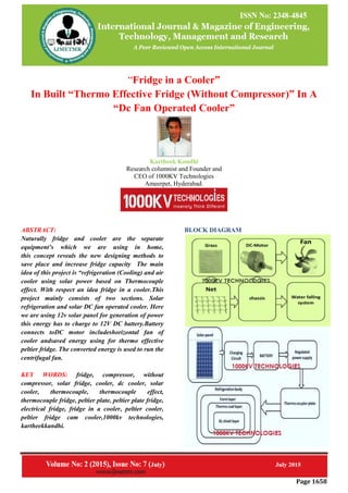 Page 1658
“Fridge in a Cooler”
In Built “Thermo Effective Fridge (Without Compressor)” In A
“Dc Fan Operated Cooler”
Kartheek Kandhi
Research columnist and Founder and
CEO of 1000KV Technologies
Ameerpet, Hyderabad.
ABSTRACT:
Naturally fridge and cooler are the separate
equipment’s which we are using in home,
this concept reveals the new designing methods to
save place and increase fridge capacity The main
idea of this project is “refrigeration (Cooling) and air
cooler using solar power based on Thermocouple
effect. With respect an idea fridge in a cooler.This
project mainly consists of two sections. Solar
refrigeration and solar DC fan operated cooler. Here
we are using 12v solar panel for generation of power
this energy has to charge to 12V DC battery.Battery
connects toDC motor includeshorizontal fan of
cooler andsaved energy using for thermo effective
peltier fridge. The converted energy is used to run the
centrifugal fan.
KEY WORDS: fridge, compressor, without
compressor, solar fridge, cooler, dc cooler, solar
cooler, thermocouple, thermocouple effect,
thermocouple fridge, peltier plate, peltier plate fridge,
electrical fridge, fridge in a cooler, peltier cooler,
peltier fridge cam cooler,1000kv technologies,
kartheekkandhi.
BLOCK DIAGRAM
 