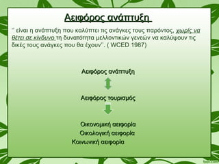 Αειφόρος ανάπτυξηΑειφόρος ανάπτυξη
‘’ είναι η ανάπτυξη που καλύπτει τις ανάγκες τους παρόντος, χωρίς να
θέτει σε κίνδυνο τη δυνατότητα μελλοντικών γενεών να καλύψουν τις
δικές τους ανάγκες που θα έχουν’’. ( WCED 1987)
Αειφόρος ανάπτυξηΑειφόρος ανάπτυξη
Αειφόρος τουρισμόςΑειφόρος τουρισμός
Οικονομική αειφορίαΟικονομική αειφορία
Οικολογική αειφορίαΟικολογική αειφορία
Κοινωνική αειφορίαΚοινωνική αειφορία
 