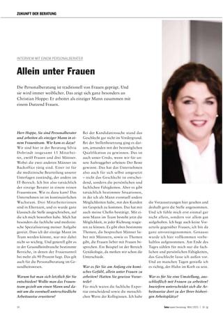 14 report beratung März 2015 | 14. Jg
ZUKUNFT DER BERATUNG
INTERVIEW MIT EINEM PERSONALBERATER
Herr Hoppe, Sie sind Personalberater
und arbeiten als einziger Mann in ei-
nem Frauenteam. Wie kam es dazu?
Wir sind hier in der Beratung Silvia
Dobrindt insgesamt 15 Mitarbei-
ter, zwölf Frauen und drei Männer.
Wobei die zwei anderen Männer im
Backoffice tätig sind. Einer ist für
die medizinische Beurteilung unserer
Unterlagen zuständig, der andere im
IT-Bereich. Ich bin also tatsächlich
der einzige Berater in einem reinen
Frauenteam. Wie es dazu kam? Das
Unternehmen ist im kontinuierlichen
Wachstum. Drei Mitarbeiterinnen
sind in Elternzeit, und es wurde ganz
klassisch die Stelle ausgeschrieben, auf
die ich mich beworben habe. Mich hat
besonders die fachliche und medizini-
sche Spezialisierung meiner Aufgabe
gereizt. Dass ich der einzige Mann im
Team werden könnte, war mir dabei
nicht so wichtig. Und generell gibt es
in der Gesundheitsbranche bestimmte
Bereiche, in denen der Frauenanteil
bei mehr als 90 Prozent liegt. Das gilt
auch für die Personalberatung im Ge-
sundheitswesen.
Warum hat man sich letztlich für Sie
entschieden? Wollte man das Frauen-
team gezielt um einen Mann und da-
mit um die eventuell unterschiedliche
Arbeitsweise erweitern?
Allein unter Frauen
Bei der Kandidatensuche stand das
Geschlecht gar nicht im Vordergrund.
Bei der Stellenbesetzung ging es dar-
um, jemanden mit der bestmöglichen
Qualifikation zu gewinnen. Das ist
auch unser Credo, wenn wir für un-
sere Auftraggeber arbeiten: Der Beste
gewinnt. Das hat das Unternehmen
also auch für sich selbst umgesetzt
– nicht das Geschlecht ist entschei-
dend, sondern die persönlichen und
fachlichen Fähigkeiten. Aber es gibt
tatsächlich bestimmte Situationen,
in der ich als Mann eventuell andere
Möglichkeiten habe, mit den Kunden
ins Gespräch zu kommen. Das hat mir
auch meine Chefin bestätigt. Mit ei-
nem Mann im Team besteht jetzt die
Möglichkeit, in jeder Richtung reagie-
ren zu können. Es gibt eben bestimmte
Themen, die besprechen Männer lie-
ber mit Männern, sowie es Themen
gibt, die Frauen lieber mit Frauen be-
sprechen. Ein Beispiel ist der Bereich
Gynäkologie, da merken wir schon die
Unterschiede.
War es für Sie am Anfang ein komi-
sches Gefühl, allein unter Frauen zu
arbeiten? Hatten Sie gewisse Vorur-
teile?
Für mich waren die fachliche Exper-
tise entscheidend sowie die menschli-
chen Werte der Kolleginnen. Ich habe
Die Personalberatung ist traditionell von Frauen geprägt. Und
sie wird immer weiblicher. Das zeigt sich ganz besonders an
Christian Hoppe: Er arbeitet als einziger Mann zusammen mit
einem Dutzend Frauen.
die Voraussetzungen hier gesehen und
deshalb gern die Stelle angenommen.
Und ich fühle mich erst einmal gar
nicht allein, sondern vor allem gut
aufgehoben. Ich hege auch keine Vor-
urteile gegenüber Frauen, ich bin da
ganz unvoreingenommen. Genauso
wurde ich hier vollkommen vorbe-
haltlos aufgenommen. Am Ende des
Tages zählen für mich nur die fach-
lichen und persönlichen Fähigkeiten,
das Geschlecht lasse ich außen vor.
Und an manchen Tagen genieße ich
es richtig, der Hahn im Korb zu sein.
War es für Sie eine Umstellung, aus-
schließlich mit Frauen zu arbeiten?
Inwiefern unterscheidet sich die Ar-
beitsweise dort zu der Ihrer bisheri-
gen Arbeitsplätze?
 
