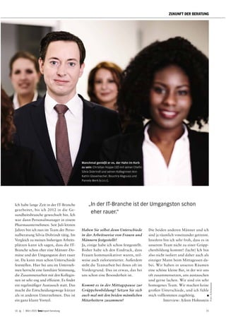 14. Jg. | März 2015 report beratung 15
ZUKUNFT DER BERATUNG
Foto:Schemmann
Ich habe lange Zeit in der IT-Branche
gearbeitet, bis ich 2012 in die Ge-
sundheitsbranche gewechselt bin. Ich
war dann Personalmanager in einem
Pharmaunternehmen. Seit Juli letzten
Jahres bin ich nun im Team der Perso-
nalberatung Silvia Dobrindt tätig. Im
Vergleich zu meinen bisherigen Arbeits-
plätzen kann ich sagen, dass die IT-
Branche schon eher eine Männer-Do-
mäne und der Umgangston dort rauer
ist. Da kann man schon Unterschiede
feststellen. Hier bei uns im Unterneh-
men herrscht eine familiäre Stimmung,
die Zusammenarbeit mit den Kollegin-
nen ist sehr eng und effizient. Es findet
ein regelmäßiger Austausch statt. Das
macht die Entscheidungswege kürzer
als in anderen Unternehmen. Das ist
ein ganz klarer Vorteil.
Haben Sie selbst denn Unterschiede
in der Arbeitsweise von Frauen und
Männern festgestellt?
Ja, einige habe ich schon festgestellt.
Bisher habe ich den Eindruck, dass
Frauen kommunikativer waren, teil-
weise auch zielorientierter. Außerdem
steht die Teamarbeit bei ihnen oft im
Vordergrund. Das ist etwas, das bei
uns schon eine Besonderheit ist.
Kommt es in der Mittagspause zur
Grüppchenbildung? Setzen Sie sich
auch mal mit den beiden männlichen
Mitarbeitern zusammen?
Manchmal genießt er es, der Hahn im Korb
zu sein: Christian Hoppe (32) mit seiner Chefin
Silvia Dobrindt und seinen Kolleginnen Ann
Katrin Glasemacher, Bouchra Abgouss und
Pamela Merk (v.l.n.r.).
Die beiden anderen Männer und ich
sind ja räumlich voneinander getrennt.
Insofern bin ich sehr froh, dass es in
unserem Team nicht zu einer Grüpp-
chenbildung kommt! (lacht) Ich bin
also nicht isoliert und daher auch als
einziger Mann beim Mittagessen da-
bei. Wir haben in unseren Räumen
eine schöne kleine Bar, in der wir uns
oft zusammensetzen, uns austauschen
und gerne lachen. Wir sind ein sehr
homogenes Team. Wir machen keine
großen Unterschiede, und ich fühle
mich vollkommen zugehörig.
Interview: Aileen Hohnstein
„In der IT-Branche ist der Umgangston schon
eher rauer.“
 