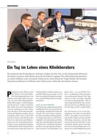 34 report beratung März 2015 | 14. Jg
BERATERSZENE
REPORTAGE
Ein Tag im Leben eines Klinikberaters
Die Ansprüche der Krankenhäuser an Berater wachsen. In einer Zeit, wo der ökonomische Druck auf
die Häuser zunimmt, sollen Berater diese für die Zukunft wappnen. Nur selten bekommen Journalis-
ten tiefere Einblicke in die vertrauliche Arbeit, da sie intime Details der Träger berührt. Wir konnten
dennoch einem Berater von Deloitte einen Tag bei seiner Arbeit über die Schulter schauen.
P
ünktlich auf die Minute steht
Ibo Teuber in der Hotellobby.
Der Unternehmensberater von
Deloitte wirkt topfit, dabei hat er ge-
rade erst einen fiesen Magen-Darm-
Infekt überstanden. „Guten Morgen,
sind Sie bereit?“, fragt er lächelnd.
Wir wollen ihn einen Tag begleiten
und uns anschauen, wie die Arbeit
eines Beraters im Krankenhausbe-
reich in der Realität ausschaut. Bevor
es losgeht, stellt er kurz seinen Chef
Christian Eckert und den Rest des
Teams vor, das bereits am Hotelaus-
gang wartet. Es ist ein kalter Februar-
morgen in einer Großstadt irgendwo
in Deutschland. Mehr Details dürfen
wir nicht verraten, denn das Team von
Christian Eckert und Ibo Teuber ist in
sensibler Mission unterwegs. Es soll
für einen großen Krankenhausträger
eine zukunftsfähige Medizinstrategie
entwickeln.
Leben aus dem Rollkoffer
Das Hotel liegt verkehrsgünstig direkt
am Bahnhof. Zeit ist ein rares Gut für
einen Berater, deshalb darf nichts die
schnelle Ab- und Anreise erschwe-
ren. Beim aktuellen Auftrag gilt die-
se Vorgabe besonders, da alle Team-
mitglieder viel und ständig auf Achse
sind. Die sechs Mitarbeiter der Sparte
„Health Care“ von Deloitte kommen
aus Büros, die sich über ganz Deutsch-
land verteilen. Aus Düsseldorf, aus
Berlin oder – wie im Fall Ibo Teu-
bers – aus München. Hinzu kommen
zwei medizinische Berater. Vier Tage
sind sie vor Ort, am fünften Tag geht
es zurück ins heimische Büro. „Das ist
schon ungewöhnlich für uns, norma-
lerweise sind wir pro Woche nur ein
bis zwei Tage vor Ort“, erzählt Teuber.
Für alle Berater ist es in den Pro-
jektphasen ein Leben aus dem Roll-
koffer. „Das gehört nun mal dazu“,
sagt Teuber. Später am Tag wird der
34-Jährige einräumen, wie sehr ihm
dann doch die Familie fehlt. Er hat
eine kleine Tochter, ganze neun Mo-
nate alt. Zu Gesicht bekommt er sie
derzeit nur auf dem Bildschirm seines
 