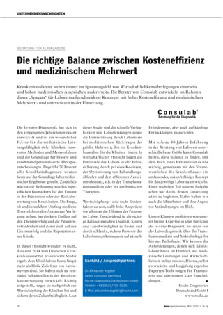 26 report beratung März 2015 | 14. Jg
UNTERNEHMENSNACHRICHTEN
Die In-vitro-Diagnostik hat sich in
den vergangenen Jahrzehnten rasant
entwickelt und ist ein wesentlicher
Faktor für die medizinische Leis-
tungsfähigkeit vieler Kliniken. Inno-
vative Methoden und Messverfahren
sind die Grundlage für bessere und
zunehmend personalisierte Therapie-
entscheidungen. Ungefähr 70 Prozent
aller Krankheitsdiagnosen werden
heute auf der Grundlage labormedizi-
nischer Ergebnisse gestellt. Zusätzlich
wächst die Bedeutung von hochspe-
zifischen Biomarkern für den Einsatz
in der Prävention oder der Risikobe-
wertung von Krankheiten. Die Frage,
ob und in welchem Umfang moderne
Testverfahren den Ärzten zur Verfü-
gung stehen, hat direkten Einfluss auf
den Therapieerfolg und die Patienten-
zufriedenheit und damit auch auf den
Gesamterfolg und die Reputation ei-
ner Klinik.
In dieser Hinsicht wundert es nicht,
dass eine 2014 vom Deutschen Kran-
kenhausinstitut präsentierte Studie
ergab, dass Kliniklabore heute längst
mehr als bloße Zulieferer von Labor-
werten sind. Sie haben sich zu zen-
tralen Schaltstellen in der Kranken-
hausversorgung entwickelt. Richtig
aufgestellt, tragen sie maßgeblich zur
Wertschöpfung der Kliniken bei und
sichern deren Zukunftsfähigkeit. Laut
dieser Studie sind die schnelle Verfüg-
barkeit von Laborleistungen sowie
die Unterstützung durch Laborärzte
bei medizinischen Rückfragen der
größte Mehrwert, den ein Kranken-
hauslabor für die Kliniker bietet. In
wirtschaftlicher Hinsicht liegen die
Potentiale des Labors in der Erlös-
sicherung durch präzises Kodieren,
der Optimierung von Behandlungs-
abläufen und dem effizienten Arznei-
mitteleinsatz, z.B. in der Transplanta-
tionsmedizin oder bei antibiotischen
Therapien.
Wertschöpfungs- und nicht Kosten-
faktor zu sein, stellt hohe Ansprüche
vor allem an die Effizienz der Prozesse
im Labor. Entscheidend ist die richti-
ge Balance zwischen Qualität, Kosten
und Geschwindigkeit zu finden und
durch schlanke, sichere Prozesse das
Laborkonzept konsequent auf aktuelle
Erfordernisse, aber auch auf künftige
Entwicklungen auszurichten.
Mit nahezu 40 Jahren Erfahrung
in der Beratung von Laboren unter-
schiedlichster Größe kann Consulab
helfen, diese Balance zu finden. Mit
dem Blick eines Externen ist es uns
wichtig, gemeinsam mit den Verant-
wortlichen des Krankenhauses ein
umfassendes, zukunftsfähiges Konzept
für das jeweilige Labor zu entwickeln.
Einen wichtigen Teil unserer Aufgabe
sehen wir darin, dessen Umsetzung
aktiv zu begleiten. Dabei haben wir
auch die Mitarbeiter und ihre Ängste
vor Veränderungen im Blick.
Unsere Klienten profitieren von unse-
rer breiten Expertise in allen Bereichen
der In-vitro-Diagnostik. Sie reicht von
der Labordiagnostik über die Trans-
fusionsmedizin und Mikrobiologie bis
hin zur Pathologie. Wir kennen die
Anforderungen, denen sich Klinik-
labore heute im Hinblick auf medi-
zinische Leistungen und Wirtschaft-
lichkeit stellen müssen. Diverse, selbst
entwickelte und langjährig erprobte
Experten-Tools sorgen für Transpa-
renz und unterstützen klare Entschei-
dungen.
Roche Diagnostics
Deutschland GmbH
www.roche.de
BERATUNG FÜR KLINIKLABORE
Die richtige Balance zwischen Kostenefﬁzienz
und medizinischem Mehrwert
Krankenhauslabore stehen immer im Spannungsfeld von Wirtschaftlichkeitsüberlegungen einerseits
und hohen medizinischen Ansprüchen andererseits. Die Berater von Consulab entwickeln im Rahmen
dieses „Spagats“ für Labore maßgeschneiderte Konzepte mit hoher Kosteneffizienz und medizinischem
Mehrwert - und unterstützen in der Umsetzung.
Kontakt / Ansprechpartner:
Dr. Alexander Vogelei
Leiter Consulab Beratung
Roche Diagnostics Deutschland GmbH
Telefon: +49 (0)621/759-31 65
E-Mail: alexander.vogelei@roche.com
 