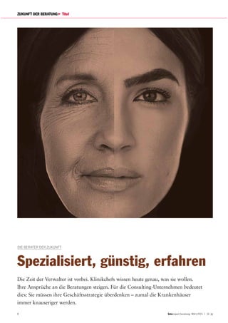 8 report beratung März 2015 | 14. Jg
ZUKUNFT DER BERATUNG Titel
DIE BERATER DER ZUKUNFT
Spezialisiert, günstig, erfahren
Die Zeit der Verwalter ist vorbei. Klinikchefs wissen heute genau, was sie wollen.
Ihre Ansprüche an die Beratungen steigen. Für die Consulting-Unternehmen bedeutet
dies: Sie müssen ihre Geschäftsstrategie überdenken – zumal die Krankenhäuser
immer knauseriger werden.
 
