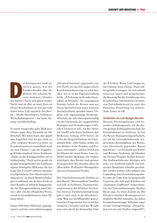 14. Jg. | März 2015 report beratung 9
ZUKUNFT DER BERATUNG Titel
D
er Strategieriese weiß na-
türlich genau, was die
Kunden draußen über ihn
denken: Die schicken Be-
rater kommen, blenden
mit bunten Charts und gehen wieder.
Dafür sind sie aber so teuer, dass ein
kleines Krankenhaus sie sich gar nicht
leisten kann. Und natürlich: Der Bera-
ter – Marke Betriebswirt, Volkswirt,
Wirtschaftsingenieur – hat keine Ah-
nung vom Klinikalltag.
In einem Imagevideo geht McKinsey
offensiv gegen diese Vorurteile an. Die
Botschaft: Wir hören Euch, aber glaubt
uns: Eigentlich sind wir gar nicht so.
„Der aalglatte Beratertyp hatte im
Krankenhauswesen tatsächlich noch
nie eine Chance“, sagt der langjähri-
ge Klinikconsultant Sören Eichhorst.
„Dafür ist das Klinikgeschehen viel zu
bodenständig.“ Doch sind es gerade die
großen Strategieberater wie Eichhorsts
eigener Arbeitgeber McKinsey, die sich
lange den Vorwurf anhören mussten,
frischgebackene Uni-Absolventen zu
akquirieren, sie durch Beraterschulun-
gen zu schleusen, um sie dann direkt zu
ihren Kunden zu schicken: Jungspunde,
die viel Managementtheorie parat hiel-
ten – aber von der alltäglichen Praxis,
zumal im Gesundheitswesen, keine Ah-
nung hätten.
Schon 2010 hatte McKinsey gegenge-
steuert und das unternehmenseigene
„Hospital Institute“ gegründet, um
sein Profil als speziell ausgerichtete
Krankenhausberatung zu schärfen,
oder, wie es in der Eigendarstellung
heißt, „Erfahrung im Krankenhaus-
sektor zu bündeln“. Im vergangenen
Sommer haben die Berater nun aus
ihrem Spezialinstitut einen weiteren
Nischenanbieter sprießen lassen: Or-
phoz, eine eigenständige Tochterge-
sellschaft, die sich schwerpunktmäßig
um die Umsetzung der ausgetüftelten
Strategien und Veränderungen in Kli-
niken kümmern soll. An der Spitze
der GmbH steht Sören Eichhorst, den
McKinsey Anfang 2014 bereits als
Leiter des Hospital Institute ins Unter-
nehmen holte. „Mit Orphoz wollen wir
uns direkter in die Projekte und Pro-
zesse einbringen“, erklärt Eichhorst
die Mission der neuen Firma. Ganz ne-
benbei möchte McKinsey mit Orphoz
widerlegen, dass Berater nach getaner
Strategiearbeit ihre Kunden allzu oft
allein ließen. Praktisches Mitanpacken
also statt Powerpoint-Parolen.
Der Unternehmensname Orphoz sei
dem Begriff „Metamorphose“ entlehnt
und soll, so Eichhorst, Transformati-
onsprozesse in den Kliniken beschrei-
ben. Gewisse Transformationsprozesse
gibt es aber auch in der Klinikbera-
tung: Weg von hochfliegenden genera-
listischen Programmen hin zu soliden
Ansätzen. Getrieben wird der Wandel
zum einen durch die finanziellen Nöte
der Kliniken: Wenn Geld knapp ist,
hat Glamour keine Chance. Dann zäh-
len gezielte Lösungen, die sich schnell
umsetzen lassen und wenig kosten:
die Beratung bei der Einführung eines
Krankenhaus-Informations-Systems,
eine Zufriedenheitsanalyse unter den
Patienten, Ermittlung von Schnitt-
Naht-Zeiten im OP.
Studenten als Low-Budget-Berater
Manche Beratungshäuser sind be-
sonders erfindungsreich, um die der-
zeit geringe Zahlungsbereitschaft der
Krankenhäuser zu bedienen. So hat
die Bazan Managementgesellschaft,
ein auf die Gesundheitsbranche aus-
gerichtetes Beratungshaus aus Witten,
eine Zweitmarke gegründet: Bazan
JuniorLine – ein Netzwerk aus Kölner
und Wittener Studenten, die Kliniken
für kleinere Projekte buchen können.
Die Nachwuchsberater überlegen sich
etwa, wie Arztbriefe mithilfe von tech-
nischen Bausteinen schneller geschrie-
ben werden können oder nehmen das
Controlling einer Krankenhausapothe-
ke unter die Lupe. Eine kostensparende
Expertise, die sich auch Kliniken mit
„klammem Geldbeutel“ leisten könn-
ten, wie Unternehmenseigner Markus
Bazan sagt. So etwas kommt an. Die
Kliniken möchten Beratungsservice
möglichst flexibel einkaufen, das haben
Krankenhausmanager McKinsey sogar
in einer Umfrage bestätigt. „Darauf ha-
ben wir uns mit Orphoz eingestellt“,
 