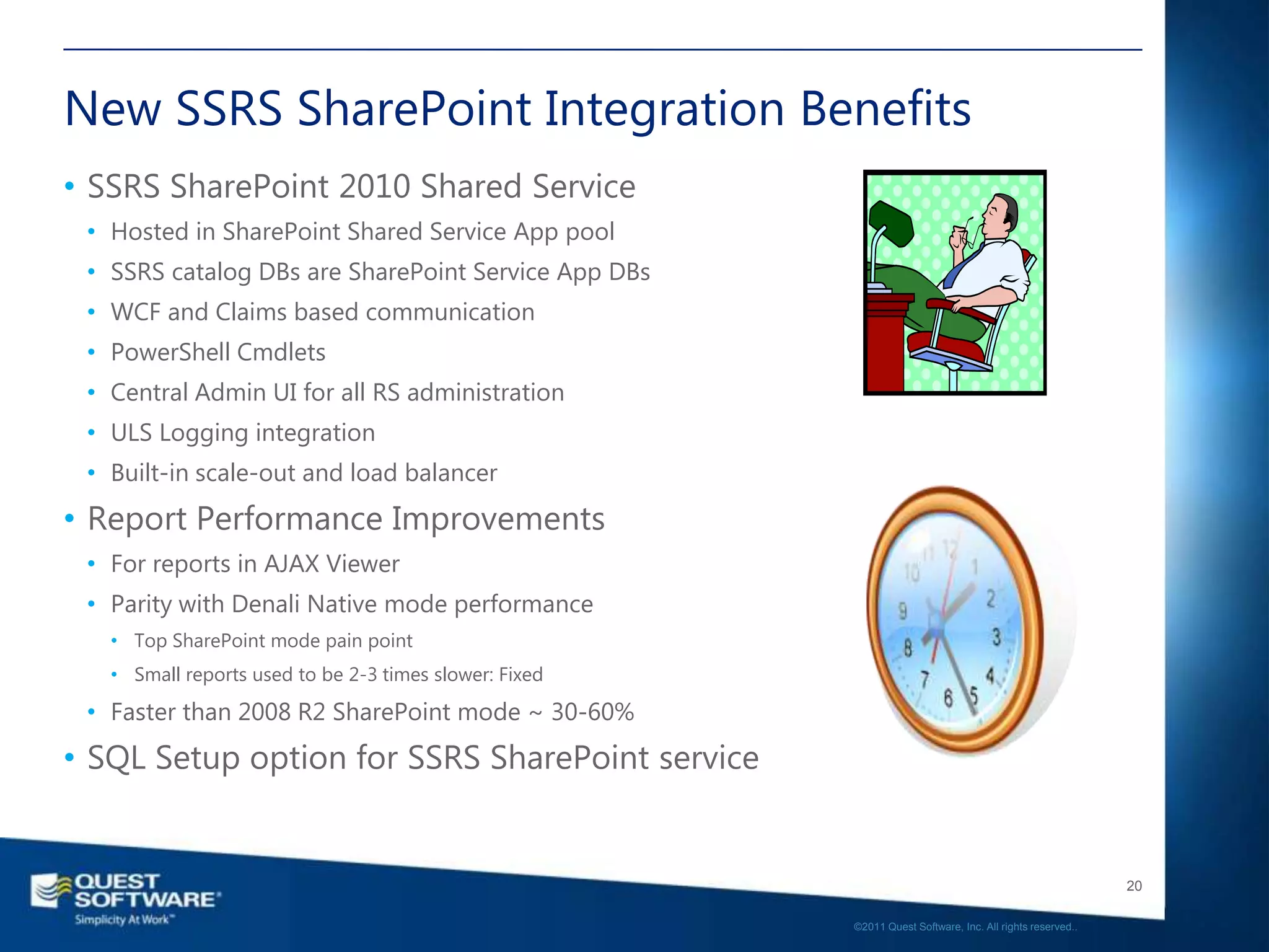 New SSRS SharePoint Integration Benefits
• SSRS SharePoint 2010 Shared Service
 • Hosted in SharePoint Shared Service App pool
 • SSRS catalog DBs are SharePoint Service App DBs
 • WCF and Claims based communication
 • PowerShell Cmdlets
 • Central Admin UI for all RS administration
 • ULS Logging integration
 • Built-in scale-out and load balancer
• Report Performance Improvements
 • For reports in AJAX Viewer
 • Parity with Denali Native mode performance
   • Top SharePoint mode pain point
   • Small reports used to be 2-3 times slower: Fixed

 • Faster than 2008 R2 SharePoint mode ~ 30-60%
• SQL Setup option for SSRS SharePoint service


                                                                                                           20

                                                        ©2011 Quest Software, Inc. All rights reserved..
 