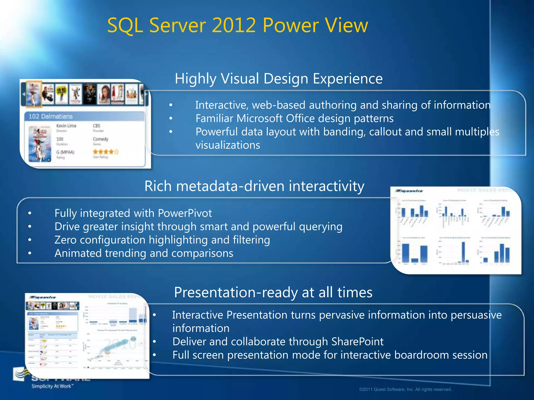 SQL Server 2012 Power View

                               Highly Visual Design Experience
                           •      Interactive, web-based authoring and sharing of information
                           •      Familiar Microsoft Office design patterns
                           •      Powerful data layout with banding, callout and small multiples
                                  visualizations


                     Rich metadata-driven interactivity
•   Fully integrated with PowerPivot
•   Drive greater insight through smart and powerful querying
•   Zero configuration highlighting and filtering
•   Animated trending and comparisons


                               Presentation-ready at all times
                       •   Interactive Presentation turns pervasive information into persuasive
                           information
                       •   Deliver and collaborate through SharePoint
                       •   Full screen presentation mode for interactive boardroom session

                                                                   ©2011 Quest Software, Inc. All rights reserved..
 